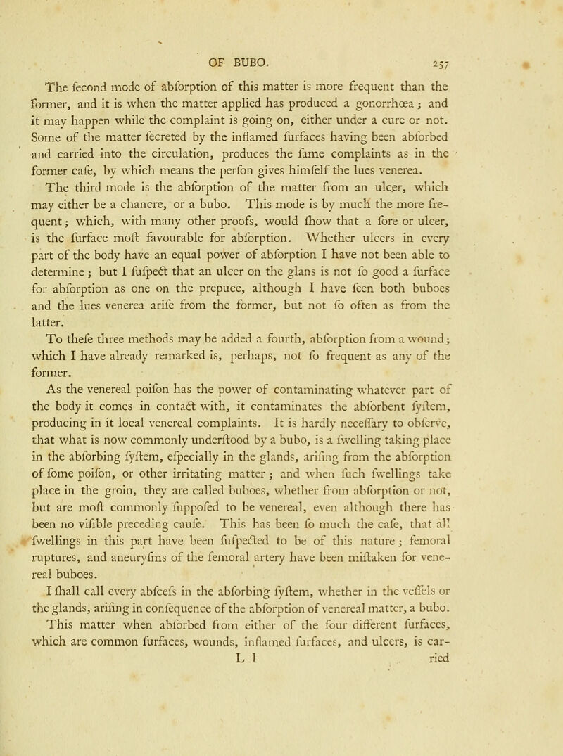 The fecond mode of abforption of this matter is more frequent than the former, and it is when the matter appHed has produced a gonorrhoea ; and it may happen while the complaint is going on, either under a cure or not. Some of the matter fecreted by the inflamed furfaces having been abforbed and carried into the circulation, produces the fame complaints as in the former cafe, by which means the perfon gives himfelf the lues venerea. The third mode is the abforption of the matter from an ulcer, which may either be a chancre, or a bubo. This mode is by much the more fre- quent ; which, with many other proofs, would fhow that a fore or ulcer, is the furface moil favourable for abforption. Whether ulcers in every part of the body have an equal power of abforption I have not been able to determine ; but I fufpedl that an ulcer on the glans is not fo good a furface for abforption as one on the prepuce, although I have feen both buboes and the lues venerea arife from the former, but not fo often as from the latter. To thefe three methods may be added a fourth, abforption from a wound; which I have already remarked is, perhaps, not fo frequent as any of the former. As the venereal poifon has the power of contaminating whatever part of the body it comes in contadt with, it contaminates the abforbent lyflem, producing in it local venereal complaints. It is hardly necelfary to obferve, that what is now commonly underftood by a bubo, is a fwelling taking place in the abforbing fyftem, efpecially in the glands, arifing from the abforption of fome poifon, or other irritating matter; and when fuch fwellings take place in the groin, they are called buboes, whether from abforption or not, but are mofl commonly fuppofed to be venereal, even although there has been no vifible preceding caufe. This has been fo much the cafe, that all fwellings in this part have been fufpeded to be of this nature ; femoral ruptures, and aneuryfms of the femoral artery have been miflaken for vene- real buboes. I fhall call every abfcefs in the abforbing fyflem, whether in the veffels or the glands, arifing in confequence of the abforption of venereal matter, a bubo. This matter when abforbed from either of the four different furfaces, which are common furfaces, wounds, inflamed furfaces, and ulcers, is car- L 1 ried