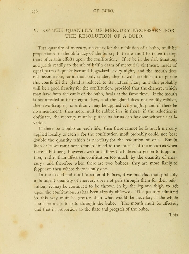 V. OF THE QUANTITY OF MERCURY NECESSARY FOR THE RESOLUTION OF A BUBO. The quantity of mercury, necefTiiry for the refolution of a bubo, mufl be proportioned to the obftinacy of the bubo ; but care muft be taken to flop fhort of certain efteils upon the conftitution. If it be in the firil fituation, and yicjds readily to the ufe of half a dram of mercurial ointment, made of equal parts of quickfilver and hogs-lard, every night, and the mouth does not become fore, or at moft only tender, then it will be fufficient to purfue this courfe till the gland is reduced to its natural fize ; and this probably will be a good fecurity for the conftitution, provided that the chancre, which may have been the caufe of the bubo, heals at the fame time. If the mouth is not affedled in fix or eight days, and the gland does not readily refolve, then two fcruples, or a dram, may be applied every night; and if there be no amendment, then more muft be rubbed in j in ihort, if the redudlion is obftinate, the mercury muft be puilied as fxr as can be done without a fali- vation. If there be a bubo on each fide, then tliere cannot be fo much mercury applied locally to each ; for the conftitution moft probably could not bear double the quantity which is neceflary for the refolution of one. But in fuch cafes we muft not fo much attend to the forenefs of the mouth as when there is but one ; however, we muft allow the buboes to go on to fuppura- tion, rather than affedl the conftitution, too much by the quantity of mer- cury ; and therefore when there are two buboes, they are more likely to fuppurate then where there is only one. In the fecond and third fttuation of buboes, if we find that moft probably a fulhcient quantity of mercury does not pafs through them for their refo- lution, it may be continued to be thrown in by the leg and thigh to aS: upon the conftitution, as has been already obferved. The quantity admitted in this way muft be greater than what would be neceflary if the whole could be made to pafs through the bubo. The mouth muft be afFedted, and that in proportion to the ftate and progrefs of the bubov This