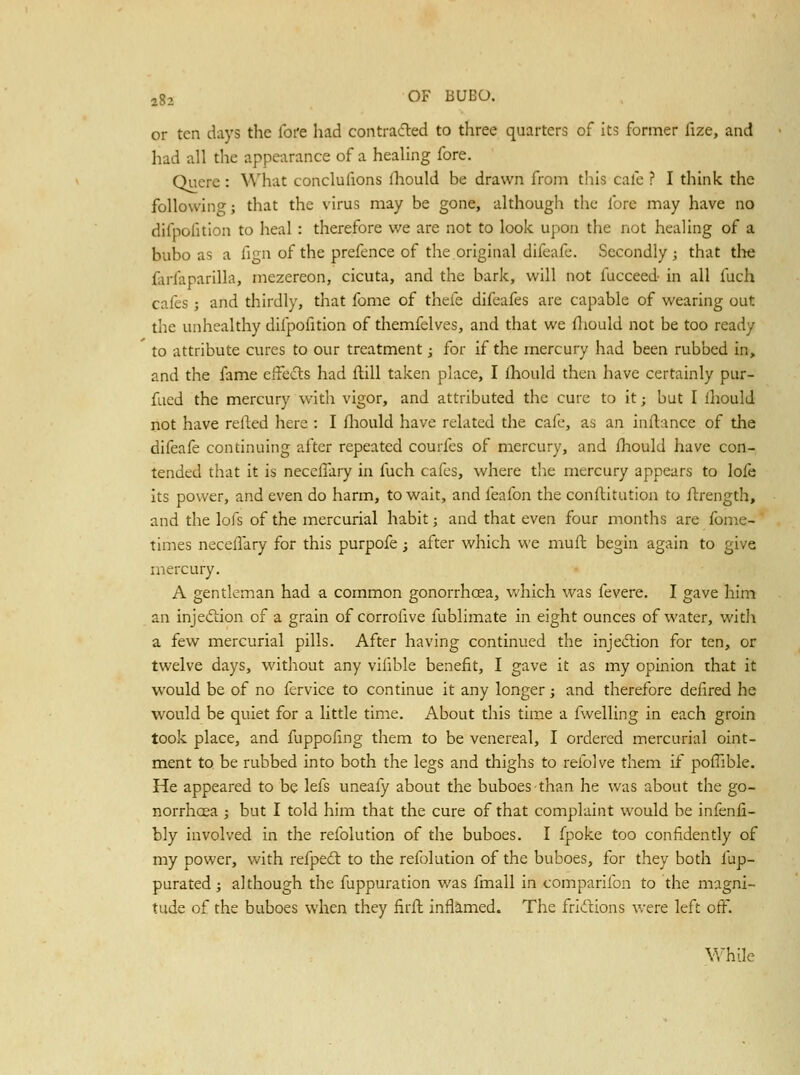 or ten days the fot'e had contiadled to three quarters of its former fize, and had all the appearance of a healing fore. Qucre : What conclufions fl:iould be drawn from this cafe ? I think the following; that the virus may be gone, althougli the fore may have no difpofition to heal: therefore we are not to look upon the not healing of a bubo as a fign of the prefence of the original difeafe. Secondly ; that tlie farfaparilla, mezereon, cicuta, and the bark, will not fucceed- in all fuch cafes ; and thirdly, that fome of thefe difeafes are capable of wearing out the unhealthy difpofition of themfelves, and that we fliould not be too ready to attribute cures to our treatment; for if the mercury had been rubbed in, and the fame effects had flill taken place, I fhould then have certainly pur- fued the mercury with vigor, and attributed the cure to it; but I fhould not have refled here : I fliould have related the cafe, as an inftance of the difeafe continuing after repeated courfes of mercury, and fhould have con- tended that it is neceffary in fuch cafes, where the mercury appears to lofe its power, and even do harm, to wait, and feafon the conftitution to ftrength, and the lofs of the mercurial habit; and that even four months are fome- times necelTary for this purpofe; after which we muil begin again to give mercury. A gentleman had a common gonorrhoea, which was fevere. I gave him an injection of a grain of corrofive fublimate in eight ounces of water, with a few mercurial pills. After having continued the injedlion for ten, or twelve days, without any vilible benefit, I gave it as my opinion that it would be of no fervice to continue it any longer j and therefore defired he would be quiet for a little time. About this time a fwelling in each groin took place, and fuppofing them to be venereal, I ordered mercurial oint- ment to be rubbed into both the legs and thighs to refolve them if poffible. He appeared to be lefs uneafy about the buboes than he was about the go- norrhcea ; but I told him that the cure of that complaint would be infenfi- bly involved in the refolution of the buboes. I fpoke too confidently of my power, with refpeil to the refolution of the buboes, for they both fup- purated; although the fuppuration was fmall in comparifon to the magni- tude of the buboes when they firft inflamed. The frivlcions were left oft. V/hile