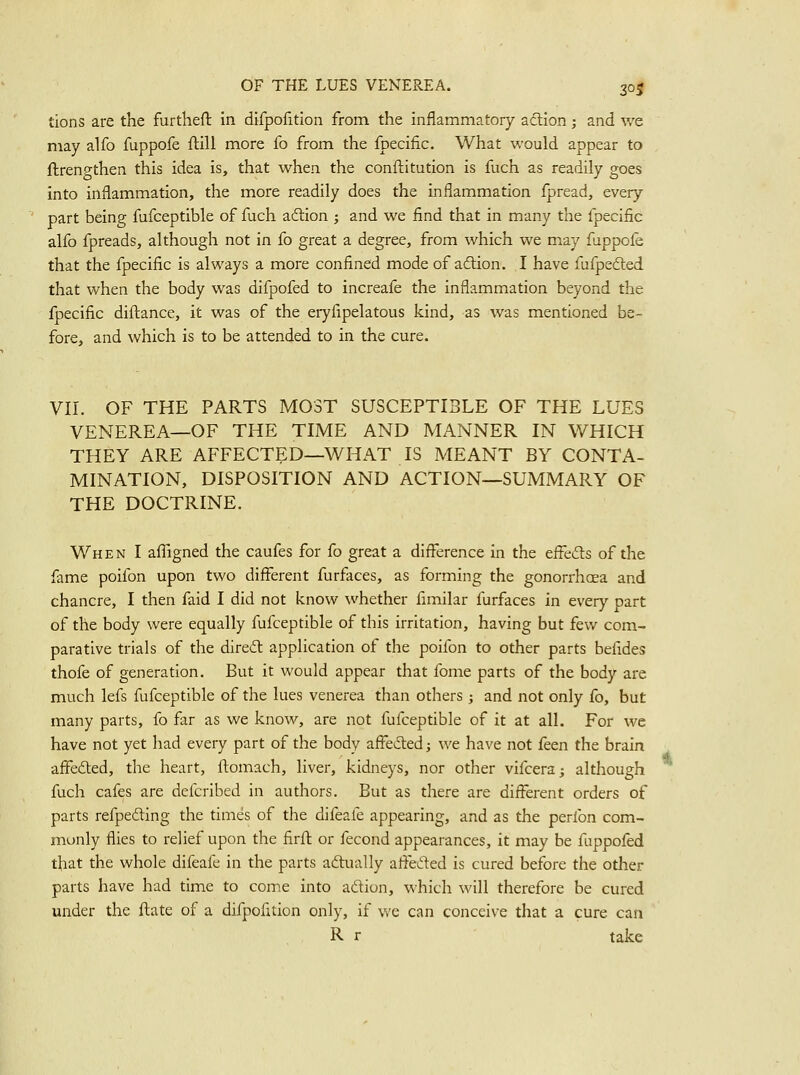 tions are the furthefl: in difpofition from the inflammatory aftion; and we may alfo fuppofe ftill more Co from the fpecific. What would appear to ftrenp-then this idea is, that when the conftitution is fuch as readily goes into inflammation, the more readily does the inflammation fpread, every ' part being fufceptible of fuch aftion ; and we find that in many the fpecific alfo fpreads, although not in fo great a degree, from which we may fappofe that the fpecific is always a more confined mode of adlion. I have fufpedted that when the body was difpofed to increafe the inflammation beyond the fpecific diftance, it was of the eryfipelatous kind, as was mentioned be- fore, and which is to be attended to in the cure. VII. OF THE PARTS MOST SUSCEPTIBLE OF THE LUES VENEREA—OF THE TIME AND MANNER IN WHICH THEY ARE AFFECTED—WHAT IS MEANT BY CONTA- MINATION, DISPOSITION AND ACTION—SUMMARY OF THE DOCTRINE. When I afTigned the caufes for fo great a difference in the effeils of the fame poifon upon two different furfaces, as forming the gonorrhoea and chancre, I then faid I did not know whether fimilar furfaces in every part of the body were equally fufceptible of this irritation, having but few com- parative trials of the diredt application of the poifon to other parts befides thofe of generation. But it would appear that fome parts of the body are much lefs fufceptible of the lues venerea than others ; and not only fo, but many parts, fo far as we know, are not fufceptible of it at all. For we have not yet had every part of the body affeded; we have not ikon the brain affefted, the heart, ftomach, liver, kidneys, nor other vifcera^ although fuch cafes are defcribed in authors. But as there are different orders of parts refpedling the times of the difeafe appearing, and as the perfon com- monly flies to relief upon the firfl or fecond appearances, it may be fuppofed that the whole difeafe in the parts adtually affefted is cured before the other parts have had time to come into aftion, which will therefore be cured under the ftate of a difpofition only, if we can conceive that a cure can R r take
