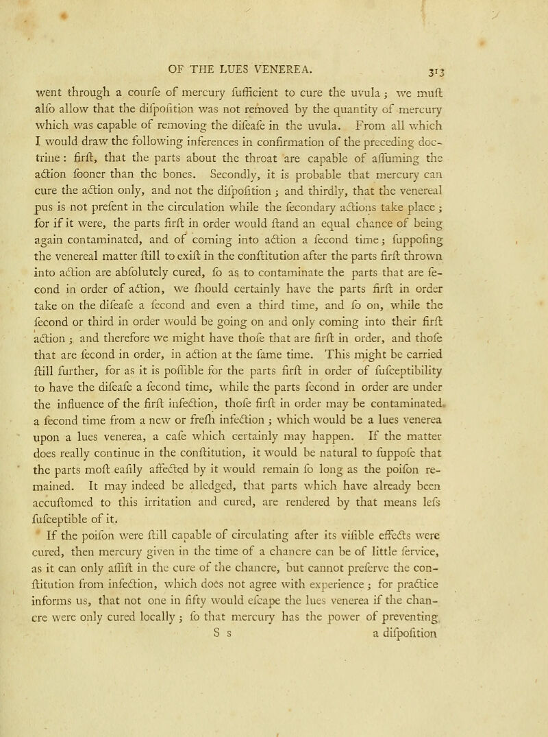 went through a conrfe of mercury fufficient to cure the uvula; we muft alio allow that the difpofition was not removed by the quantity of mercuiy which was capable of removing the difeafe in the uvula. From all which I would draw the following inferences in confirmation of the preceding doc- trine : firft, that the parts about the throat are capable of affuming the adtion fooner than the bones. Secondly, it is probable that mercurj' can cure the adlion only, and not the difpofition ; and thirdly, that the venereal pus is not prefent in the circulation while the fecondary aftions take place; for if it were, the parts firft in order would ftand an equal chance of being again contaminated, and of coming into adlion a fecond time; fuppofing the venereal matter ftill to exift in the conftitution after the parts firft thrown into acftion are abfolutely cured, fo as to contaminate the parts that are fe- cond in order of adlion, we fliould certainly have the parts firft in order take on the difeafe a fecond and even a third time, and fo on, while the fecond or third in order would be going on and only coming into their firft adtion ; and therefore we might have thofe that are firft in order, and thofe that are fecond in order, in adlion at the fame time. This might be carried ftill further, for as it is poffible for the parts firft in order of fufceptibility to have the difeafe a fecond time, while the parts fecond in order are under the influence of the firft infedtion, thofe firft in order may be contaminated, a fecond time from a new or frefli infeftion ; which would be a lues venerea upon a lues venerea, a cafe which certainly may happen. If the matter does really continue in the conftitution, it would be natural to fuppofe that the parts moft eafily afi:eded by it would remain fo long as the poifon re- mained. It may indeed be alledged, that parts which have already been accuftomed to this irritation and cured, are rendered by that means lefs fufceptible of it. If the poifon were ftill capable of circulating after its vifible effedls were cured, then mercury given in the time of a chancre can be of little fervice, as it can only affift in the cure of the chancre, but cannot preferve the con- ftitution from infediion, which does not agree with experience j for pradtice informs us, that not one in fifty would efcape the lues venerea if the chan- cre were only cured locally ; fo that mercury has the power of preventing, S s a difpofition