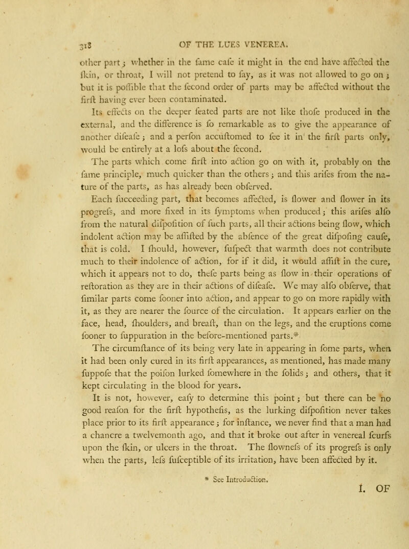 other part j whether in tlie lame cafe it might in the end have affeded the fkin, or tliroat, I will not pretend to Iliy, as it was not allowed to go on j but it is pollible that the fecond order of parts may be affected without the firll: having ever been contaminated. Its effeds on the deeper feated parts are not like thofe produced in the external, and the difference is fo remarkable as to give tlie appearance of another difeafe; and a perfon accuflomed to fee it in the firft parts only, would be entirely at a lofs about the fecond. The parts which come firft into action go on with it, probably on the fame principle, much quicker than the others; and this arifes from the na- ture of the parts, as has already been obferved. Each fucceeding part, that becomes affefted, is flower and flower in its progrefs, and more fixed in its iymptoms v>hen producedj this arifes alio from the natural difpofition of fuch parts, all their adlions being flow, which indolent adion may be aflifted by the abfence of tlie great difpofing caule, that is cold. I fliould, however, fufpeft that warmth does not contribute much to their indolence of adlion, for if it did, it would aflift in the cure, which it appears not to do, thefe parts being as flow in - their operations of refloration as they are in their actions of difeafe. We may alfo obferve, that fimilar parts come fooner into adion, and appear to go on more rapidly with it, as they are nearer the fource of the circulation. It appears earlier on the face, head, llioulders, and breaft, than on the legs, and the eruptions come fooner to fuppuration in the beiore-mentioned parts.* The circumftance of its being very late in appearing in fome parts, when it had been only cured in its firft appearances, as mentioned, has made many fuppofe that the poifon lurked fomewhere in the folids; and others, that it kept circulating in the blood for years. It is not, however, eafy to determine this point; but there can be ho good reafon for the firft hypothefis, as the lurking difpofition never takes place prior to its firft appearance; for inftance, we never find that a man had a chancre a twelvemonth ago, and that it broke out after in venereal fcurfs upon the fl<.in, or ulcers in the throat. The flownefs of its progrefs is only when the parts, lefs fufceptible of its irritation, have been aifetted by it. * See Introdudlion. I. OF