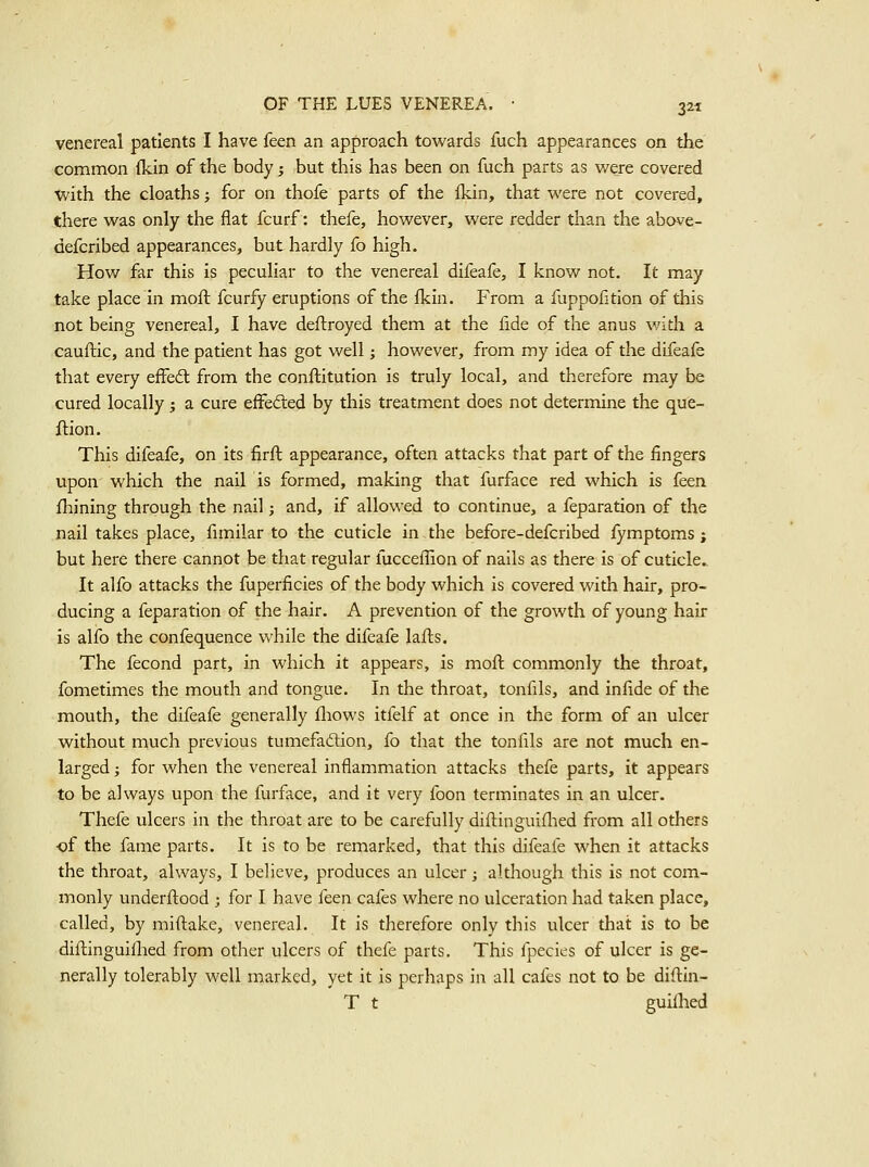 venereal patients I have feen an approach towards fuch appearances on the common (kin of the body ^ but this has been on fuch parts as were covered with the cloaths; for on thofe parts of the fkin, that were not covered, there was only the flat fcurf: thefe, however, were redder than the above- defcribed appearances, but hardly fo high. How far this is peculiar to the venereal difeafe, I know not. It may take place in moft fcurfy eruptions of the fkin. From a fuppofition of this not being venereal, I have deftroyed them at the fide of the anus v/ith a cauflic, and the patient has got well; however, from my idea of the difeafe that every effect from the conftitution is truly local, and therefore may be cured locally ; a cure effecfled by this treatment does not determine the que- flion. This difeafe, on its firft appearance, often attacks that part of the fingers upon which the nail is formed, making that furface red which is feen fhining through the nail; and, if allowed to continue, a feparation of the nail takes place, fimilar to the cuticle in the before-defcribed fymptoms; but here there cannot be that regular fuccefTion of nails as there is of cuticle. It alfo attacks the fuperficies of the body which is covered with hair, pro- ducing a feparation of the hair. A prevention of the growth of young hair is alfo the confequence while the difeafe lafts. The fecond part, in which it appears, is moft commonly the throat, fometimes the mouth and tongue. In the throat, tonfils, and infide of the mouth, the difeafe generally fliows itfelf at once in the form of an ulcer without much previous tumefadtion, fo that the tonfils are not much en- larged ; for when the venereal inflammation attacks thefe parts, it appears to be always upon the furface, and it very foon terminates in an ulcer. Thefe ulcers in the throat are to be carefully difl:inguiflied from all others of the fame parts. It is to be remarked, that this difeafe when it attacks the throat, always, I believe, produces an ulcer; although this is not com- monly underftood ; for I have ieen cafes where no ulceration had taken place, called, by miftake, venereal. It is therefore only this ulcer that is to be diftinguiflied from other ulcers of thefe parts. This fpecies of ulcer is ge- nerally tolerably well marked, yet it is perhaps in all cafes not to be diflin- T t guillied