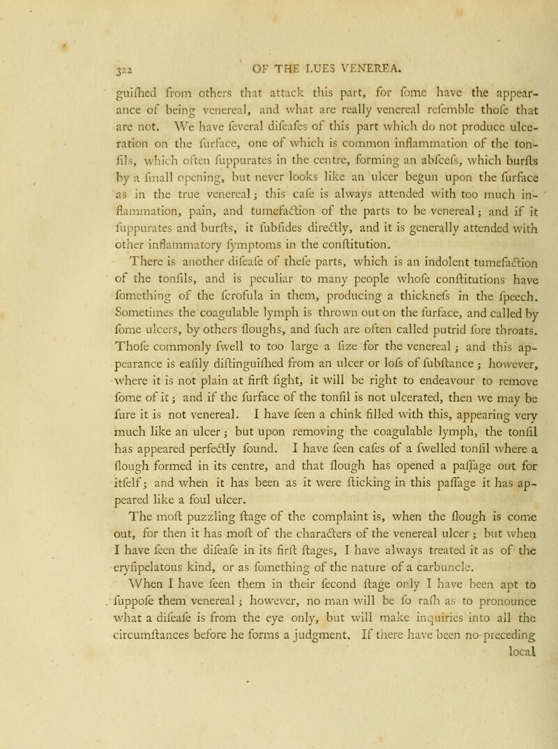 guifhed from others that attack this part, for fjinc liave the appear- ance of being venereal, and wliat are really venereal refemble thofe that are not. We have feveral difeafes of this part which do not produce ulce- ration on tlie furface, one of which is common inflammation of the ton- fils, which often fuppurates in the centre, forming an abfcefs, which burfls by a fmall opening, but never looks like an ulcer begun upon the furface as in the true venereal; this cafe is always attended with too much in- flammation, pain, and tumefaction of the parts to be venereal; and if it fuppurates and burfts, it fubfides diredtly, and it is generally attended with other inflammatory lymptoms in the conflitution. There is another difeafe of thefe parts, which is an indolent tumefaction of the tonfils, and is peculiar to many people whofe conflitutions have fomcthing of the fcrofula in them, producing a thicknefs in the fpeech. Sometimes the coagulable lymph is thrown out on the furface, and called by fome ulcers, by others floughs, and fuch are often called putrid fore throats. Thofe commonly fwell to too large a fize for the venereal; and this ap- pearance is eafily diflinguiflied from an ulcer or lofs of fubftance; however, where it is not plain at firft fight, it will be right to endeavour to remove fome of it; and if the furface of the tonfil is not ulcerated, then we may be fure it is not venereal. I have feen a chink filled with this, appearing very much like an ulcer; but upon removing the coagulable lymph, the tonfil has appeared perfedly found. I have feen cafes of a fwelled tonfil where a flough formed in its centre, and that flough has opened a paffage out for itfelf; and when it has been as it were flicking in this paflage it has ap- peared like a foul ulcer. The moft puzzling flage of the complaint is, when the flough is come out, for then it has moil of the charadlers of the venereal ulcer; but when I have feen the difeafe in its firfl; fliages, I have always treated it as of the eryfipelatous kind, or as fomething of the nature of a carbuncle. When I have feen them in their fecond ilage only I have been apt to . fuppofe them venereal; however, no man will be fo rafli as to pronounce what a difeafe is from the eye only, but will make inquiries into all the circumllances before he forms a judgment. If tnere have been no-preceding local