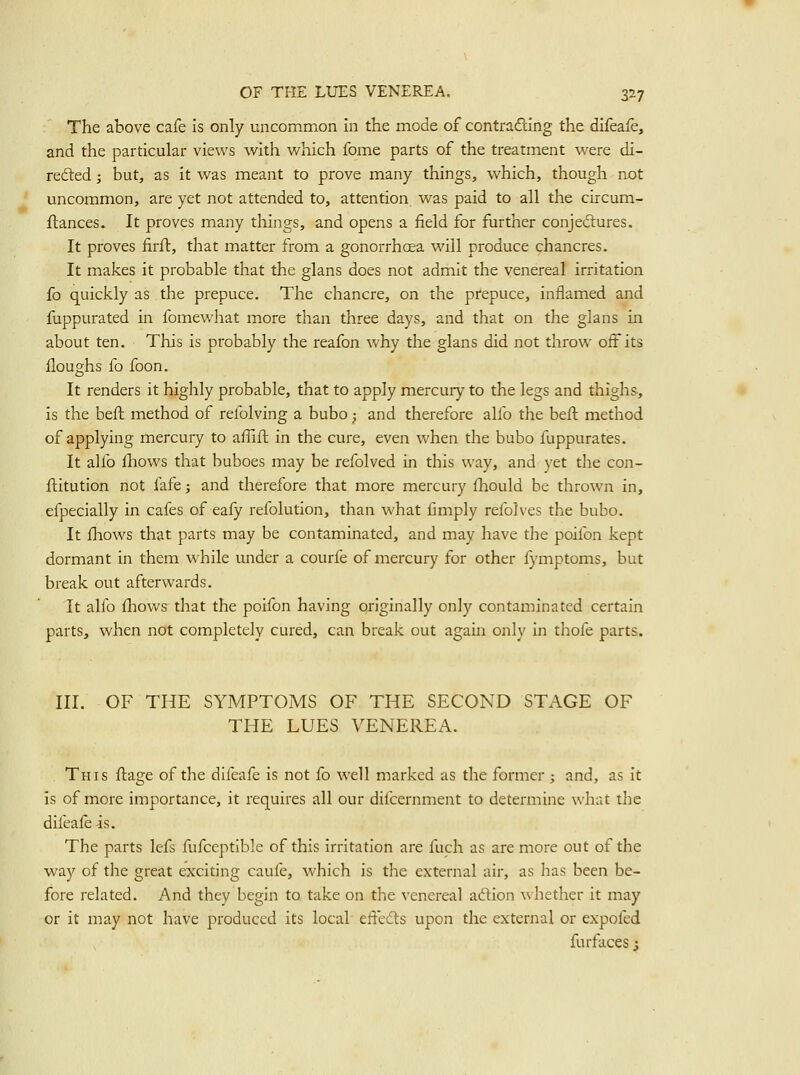 The above cafe Is only uncommon in the mode of contradling the difeafe, and the particular views with vi^hich fome parts of the treatment vi^ere di- refted; but, as it was meant to prove many things, which, though not uncommon, are yet not attended to, attention was paid to all the circum- ftances. It proves many things, and opens a field for further conjedlures. It proves firft, that matter from a gonorrhoea will produce chancres. It makes it probable that the glans does not admit the venereal irritation fo quickly as the prepuce. The chancre, on the prepuce, inflamed and fuppurated in fomewhat more than three days, and that on the glans in about ten. This is probably the reafon why the glans did not throw off its Houghs fo foon. It renders it highly probable, that to apply mercury to the legs and thighs, is the beft method of refolving a bubo; and therefore alfo the beft method of applying mercury to affifl in the cure, even when the bubo fuppurates. It alfo ihows that buboes may be refolved in this way, and yet the con- ftitution not fafe; and therefore that more mercury fhould be thrown in, efpecially in cafes of eafy refolution, than what fimply refolves the bubo. It fliows that parts may be contaminated, and may have the poifon kept dormant in them while under a courfe of mercury for other fymptoms, but break out afterwards. It alfo {liows that the poifon having originally only contaminated certain parts, when not completely cured, can break out again only in thofe parts. III. OF THE SYMPTOMS OF THE SECOND STAGE OF THE LUES VENEREA. This ftage of the difeafe is not fo well marked as the former ; and, as it is of more importance, it requires all our difcernment to determine what the difeafe is. The parts lefs fufceptlble of this irritation are luch as are more out of the way of the great exciting caufe, which is the external air, as has been be- fore related. And they begin to take on the venereal adion whether it may or it may not have produced its local' effedls upon the external or expofed furfaces ;