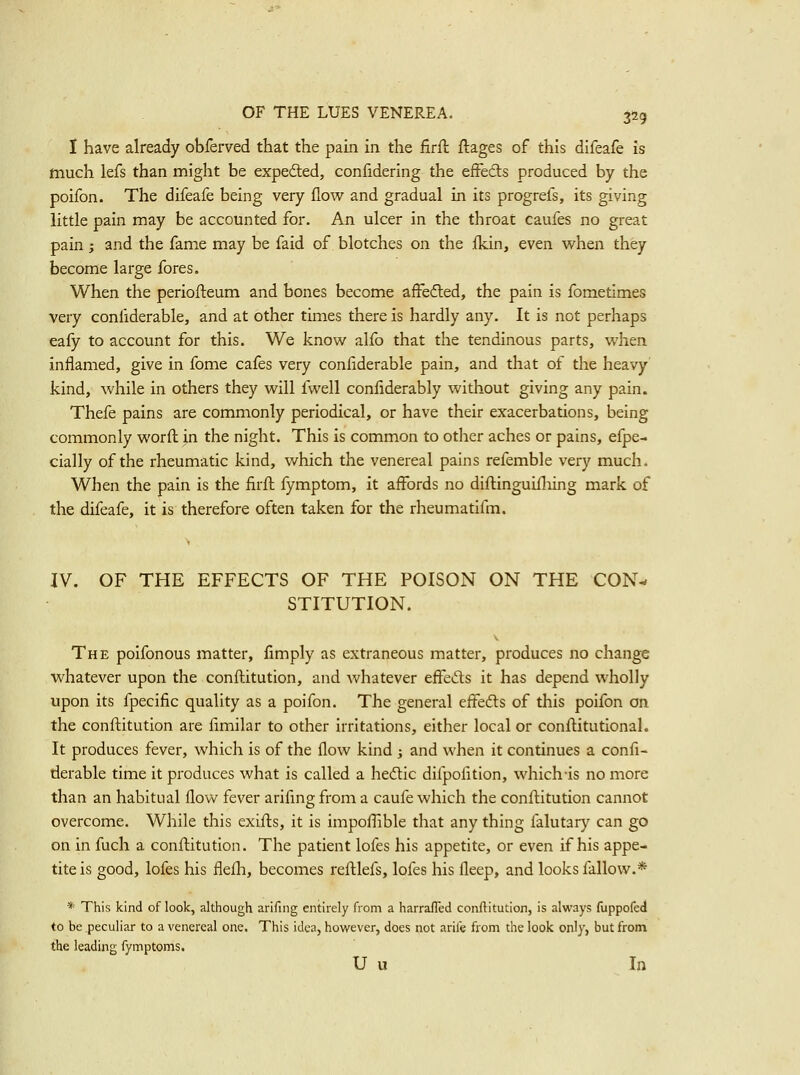 I have already obferved that the pain in the firfl ftages of this difeafe is much lefs than might be expedted, confidering the efFeds produced by the poifon. The difeafe being very flow and gradual in its progrefs, its giving little pain may be accounted for. An ulcer in the throat caufes no great pain; and the fame may be faid of blotches on the fldn, even when they become large fores. When the periofteum and bones become affefled, the pain is fometimes very confiderable, and at other times there is hardly any. It is not perhaps eafy to account for this. We know alfo that the tendinous parts, when inflamed, give in fome cafes very confiderable pain, and that of the heavy' kind, while in others they will fwell confiderably without giving any pain. Thefe pains are commonly periodical, or have their exacerbations, being commonly worfl: in the night. This is common to other aches or pains, efpe- cially of the rheumatic kind, which the venereal pains refemble very much. When the pain is the firfh fymptom, it affords no diftinguifliing mark of the difeafe, it is therefore often taken for the rheumatifm. IV. OF THE EFFECTS OF THE POISON ON THE CON- STITUTION. The poifonous matter, fimply as extraneous matter, produces no change whatever upon the confl:itution, and whatever effe^^ls it has depend wholly upon its fpecific quality as a poifon. The general effefts of this poifon on the confl:itution are fimilar to other irritations, either local or conflitutional. It produces fever, which is of the flow kind ; and when it continues a confi- derable time it produces what is called a hedic difpofition, which-is no more than an habitual flow fev^er arifingfroma caufe which the conflitution cannot overcome. While this exifl:s, it is impofiible that any thing falutary can go on in fuch a conftitution. The patient lofes his appetite, or even if his appe- tite is good, lofes his flefli, becomes refl:lefs, lofes his fleep, and looks fallow.* * This kind of look, although arifing entirely from a harrafled conftitution, is always fuppofed to be peculiar to a venereal one. This idea, however, does not arife from the look only, but from the leading fymptoms. U u In