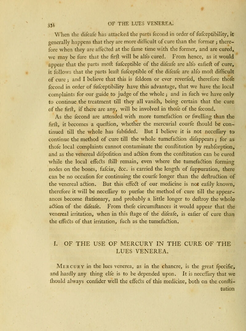 When the difcafc has attacked tlic parts fecoiid in order of fufceptibility, it o-enerallv happens that they are more difficult of cure than the former ; there- fore when tliey are aftedled at the fame time with the former, and are cured, we may be fure that the firfl will be alfo cured. From hence, as it would appear that the parts moft fufceptible of the difeafe are alfo eafieft of cure, it follows that the parts leaft fufceptible of the difeafe are alfo moft difficult of cure ; and I believe that this is feldom or ever reverfed, therefore thofe fecond in order of fufceptibility have this advantage, that we have the local complaints for our guide to judge of the whole ; and in fuch we have only to continue the treatment till they all vanilh, being certain that the cure of the firft, if there are any, will be involved in thofe of the fecond. As the fecond are attended with more tumefacftion or fwelling than the firft, it becomes a queftion, whether the mercurial courfe fhould be con- tinued till the whole has fubfided. But I believe it is not neceifary to continue the method of cure till the whole tumefaftion difappears; for as thofe local complaints cannot contaminate the conflitution by reabforption, and as the venereal difpofition and adlibn from the conflitution can be cured while the local effeds flill remain, even where the tumefadlion forming nodes on the bones, fafciae, &c. is carried the length of fuppuration, there can be no occafion for continuing the courfe longer than the deftrudlion of the venereal aftion. But this efFedl of our medicine is not ealily known, therefore it will be neceifary to purfue the method of cure till the appear- ances become ftationary, and probably a little longer to deftroy the whole aftion of the difeafe. From thefe circumftances it would appear that the venereal irritation, when in this ftage of the difeafe, is ealier of cure than the eifedts of that irritation, fuch as the tumefaction. I. OF THE USE OF MERCURY IN THE CURE OF THE LUES VENEREA. Mercury in the lues venerea, as in the chancre, is the great fpecific, and hardly any thing elfe is to be depended upon. It is neceffary that we fhould always confider well the effeds of this medicine, both on the confli- tution