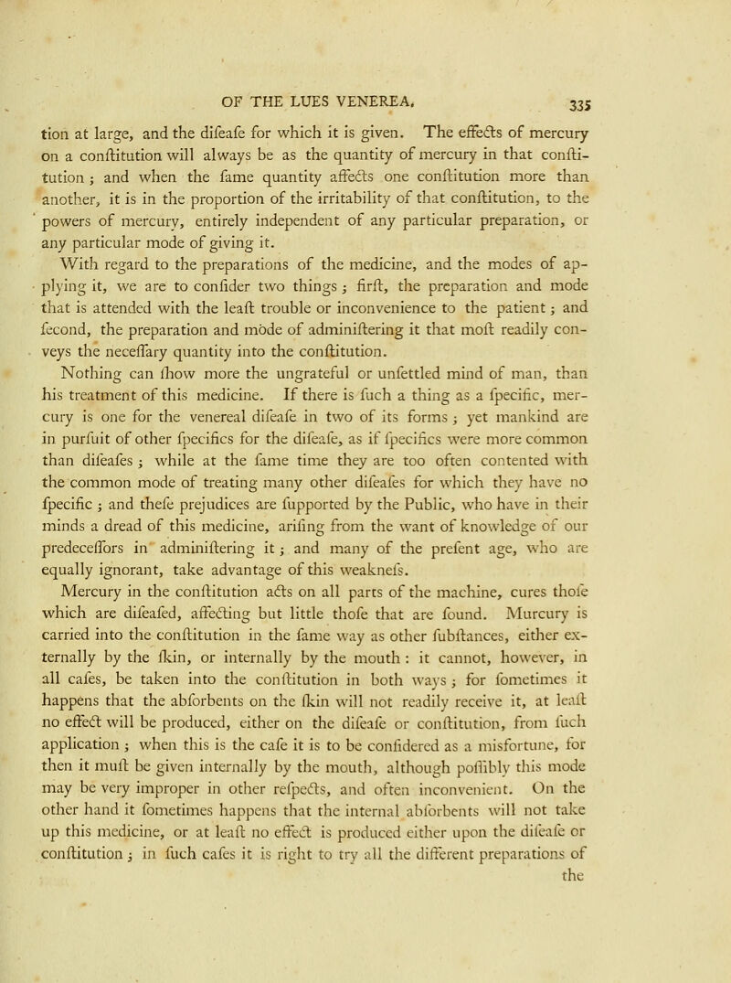 tion at large, and the difeafe for which it is given. The efFedls of mercury on a conftitution will always be as the quantity of mercury in that confti- tution ; and when the fame quantity affeds one conftitution more than another, it is in the proportion of the irritability of that conftitution, to the ' powers of mercury, entirely independent of any particular preparation, or any particular mode of giving it. With regard to the preparations of the medicine, and the modes of ap- • plying it, we are to confider two things; firft, the preparation and mode that is attended with the leaft trouble or inconvenience to the patient; and fecond, the preparation and mode of adminiftering it that moft readily con- veys the neceflary quantity into the conftitution. Nothing can £how more the ungrateful or unfettled mind of man, than his treatment of this medicine. If there is fuch a thing as a fpecific, mer- cury is one for the venereal difeafe in two of its forms ; yet mankind are in purfuit of other fpecifics for the difeafe, as if fpecifics were more common than difeafes ; while at the fame time they are too often contented with the common mode of treating many other difeafes for which they have no fpecific ; and thefe prejudices are fupported by the Public, who have in their minds a dread of this medicine, arifmg from the want of knowledge of our predecelTors in adminiftering it; and many of the prefent age, who are equally ignorant, take advantage of this weaknefs. Mercury in the conftitution afts on all parts of the machine, cures thofe which are difeafed, affeding but little thofe that are found. Murcury is carried into the conftitution in the fame way as other fubftances, either ex- ternally by the fkin, or internally by the mouth : it cannot, however, in all cafes, be taken into the conftitution in both ways ^ for fometimes it happens that the abforbents on the (kin will not readily receive it, at leaft no effedl will be produced, either on the difeafe or conftitution, from fuch application ; when this is the cafe it is to be confidered as a misfortune, for then it muft be given internally by the mouth, although pofiibly this mode may be very improper in other refpefts, and often inconvenient. On the other hand it fometimes happens that the internal ablbrbents will not take up this medicine, or at leaft no effed is produced either upon the difeafe or conftitution 3 in fuch cafes it is right to try all the different preparations of the