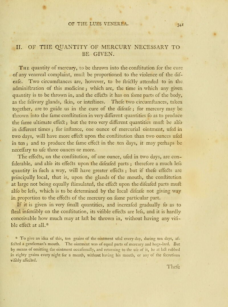 11. OF TPIE QUANTITY OF MERCURY NECESSARY TO BE GIVEN. The quantity of mercury, to be thrown into the conftitution for the cure of any venereal complaint, muft be proportioned to the violence of the dif- eafe. Two circumftances are, however, to be ftridly attended to in the adminiftration of this medicine; which are, the time in which any given quantity is to be thrown in, and the efFedls it has on fome parts of the body, as the faiivary glands, ikin, or inteftines. Thefe two circumftances, taken together, are to guide us in the cure of the difeafe; for mercury may be thrown into the fame conftitution in very different quantities fo as to produce the fame ultimate effedl; but the two very different quantities muft be alfo in different times ; for infl:ance, one ounce of mercurial ointment, ufed in two days, will have more effeft upon the conftitution than two ounces ufed in ten; and to produce the fame eifedt in the ten days, it may perhaps be neceflary to ufe three ounces or more. The effefbs, on the conftitution, of one ounce, ufed in two days, are con- fiderable, and alfo its effefts upon the difeafed parts ; therefore a much lefs quantity in fuch a way, will have greater efFedts ; but if thefe eifedls are principally local, that is, upon the glands of the mouth, the conftitution at large not being equally ftimulated, the effedl upon the difeafed parts muft alfo be lefs, which is to be determined by the local difeafe not giving way in proportion to the effefts of the mercury on fome particular part. If it is given in very fmall quantities, and increafed gradually fo as to fteal infenfibly on the conftitution, its vifible effedts are lels, and it is hardly conceivable how much may at laft be thrown in, without having any vili- ble e&a at all.* * To give an idea of this, ten grains of the ointment ufed every daj', during ten days, af- fe£led a gentleman's mouth. The ointment was of equal parts of mercury and hogs-lard. But by means of omitting the ointment occafionally, and returning to the u:b of it, he .it laft rubbed in eighty grains every night for a month, without h;n'ing his mouth, or any of the lecretions vifibly afFeded. Thefe