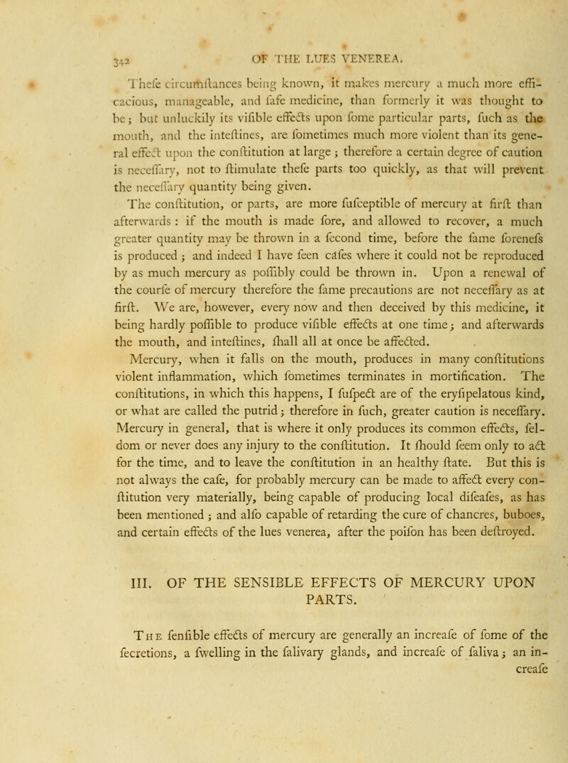 Thefe circurhllances being known. It makes mercury a much more effi- t:acious, manageable, and lafc medicine, than formerly it was tlioiight to be; but unluckily its vifible effcifts upon feme particular parts, fuch as the mouth, and the intcllines, are ibmetimes much more violent than its gene- ral eifedt upon the conftitution at large ; therefore a certain degree of caution is neceflary, not to ftimulate thefe parts too quickly, as that will prevent the necefiary quantity being given. The conftitution, or parts, are more fufceptible of mercury at firft than afterwards : if the mouth is made fore, and allowed to recover, a much greater quantity may be thrown in a fecond time, before the fame forenefs is produced ; and indeed I have feen cafes where it could not be reproduced by as much mercury as poflibly could be thrown in. Upon a renewal of the courfe of mercury therefore the fame precautions are not neceffary as at firft. We are, however, every now and then deceived by this medicine, it being hardly poflible to produce vifible effecfts at one time; and afterwards the mouth, and inteftincs, Ihall all at once be affected. Mercury, when it falls on the mouth, produces in many conftitutions violent inflammation, which fometimes terminates in mortification. The conftitutions, in which this happens, I fufpedl are of the eryfipelatous kind, or what are called the putrid; therefore in fuch, greater caution is necefiary. Mercury in general, that is where it only produces its common effedls, fel- dom or never does any injury to the conftitution. It ftiould feem only to adl for the time, and to leave the conftitution in an healthy ftate. But this is not always the cafe, for probably mercury can be made to affedt every con- ftitution very materially, being capable of producing local difeafes, as has been mentioned j and alfo capable of retarding the cure of chancres, buboes, and certain eftedls of the lues venerea, after the poifon has been deftroyed. III. OF THE SENSIBLE EFFECTS OF MERCURY UPON PARTS. The fenfible efteds of mercury are generally an increafe of fome of the fecretionSj a fwelling in the falivary glands, and increafe of faliva; an in- creafe