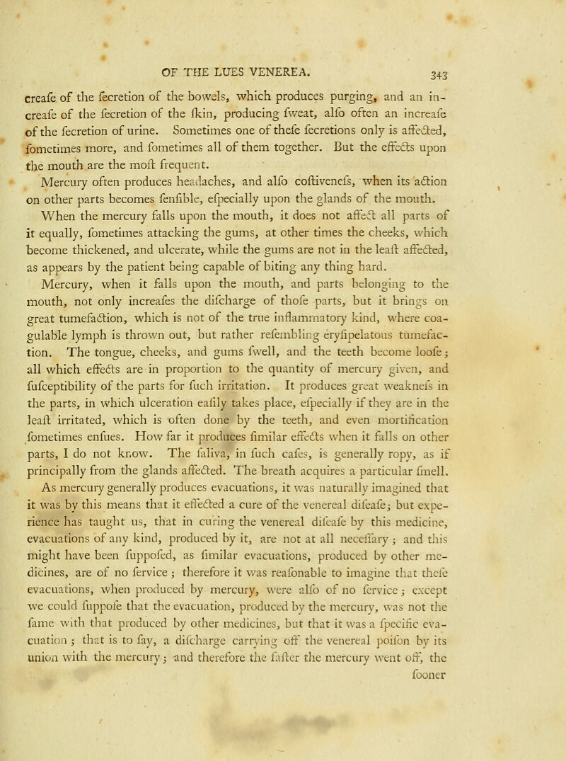 creafe of the fecretlon of the bowels, which produces purging, and an in- creafe of the fecretion of the fkin, producing fweat, alfo often an increafe of the fecretion of urine. Sometimes one of thefe fecretions only is afFe6ted, fometimes more, and fometimes all of them together. But the eifedts upon the mouth are the moft frequent. Mercury often produces headaches, and alfo coftivenefs, when its aftion on other parts becomes fenfible, efpecially upon the glands of the mouth. When the mercury falls upon the mouth, it does not affeft all parts of it equally, fometimes attacking the gums, at other times the cheeks, which become thickened, and ulcerate, while the gums are not in the leall: affeded, as appears by the patient being capable of biting any thing hard. Mercury, when it falls upon the mouth, and parts belonging to the mouth, not only increafes the difcharge of thofe parts, but it brings on great tumefadlion, which is not of the true inflammatory kind, where coa- gulable lymph is thrown out, but rather refembling erylipelatous tumefac- tion. The tongue, cheeks, and gums fwell, and the teeth become loofe; all which effefts are in proportion to the quantity of mercury given, and fufceptibility of the parts for fuch irritation. It produces great weaknefs in the parts, in which ulceration eafily takes place, efpecially if they are in the leaft irritated, which is often done by the teeth, and even mortification fometimes enfues. How far it produces fimilar effedls when it falls on other parts, I do not know. The faliva, in fuch cafes, is generally ropy, as if principally from the glands affedled. The breath acquires a particular fmell. As mercury generally produces evacuations, it was naturally imagined that it was by this means that it effected a cure of the venereal difeafe; but expe- rience has taught us, that in curing the venereal difeafe by this medicine, evacuations of any kind, produced by it, are not at all neceflary ; and this might have been fuppofed, as fimilar evacuations, produced by other me- dicines, are of no fervice; therefore it was reafonable to imagine that thefe evacuations, when produced by mercury, were alfo of no fervice; except we could fuppofe that the evacuation, produced by the mercury, was not the fame with that produced by other medicines, but that it was a fpecific eva- cuation ; that is to fay, a difcharge carrying off the venereal poifon by its union with the mercury; and therefore the fafter the mercury went off, the fooner