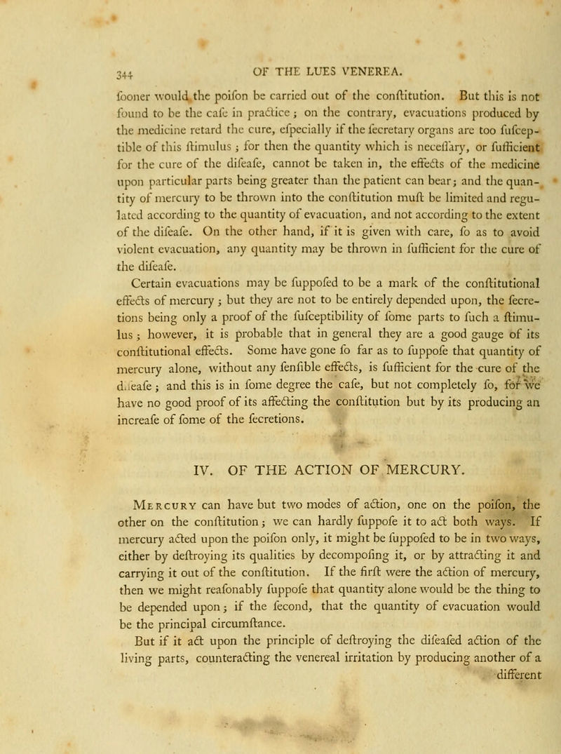 Iboner would the poifon be carried out of the conftitution. But this is not found to be tlie cafe in pradlice; on the contrary, evacuations produced by the medicine retard the cure, efpecially if the fecretary organs are too fufcep- tible of this ftimulus j for then the quantity which is necellary, or fufficient for the cure of the difeafe, cannot be taken in, the efFeds of the medicine upon particular parts being greater than the patient can bear; and the quan- tity of mercury to be thrown into the conftitution mufl be limited and regu- lated according to the quantity of evacuation, and not according to the extent of the difeafe. On the other hand, if it is given witli care, fo as to avoid violent evacuation, any quantity may be thrown in fufficient for the cure of the dil'eafe. Certain evacuations may be fuppofed to be a mark of the conftitutional effedls of mercury ; but they are not to be entirely depended upon, the fecre- tions being only a proof of the fufceptibility of fome parts to fuch a flimu- lus; however, it is probable that in general they are a good gauge of its conftitutional eifecls. Some have gone fo far as to fuppofe that quantity of mercury alone, without any fenfible efFeds, is fufficient for the cure of the diieafe; and this is in fome degree the cafe, but not completely fo, fo/we have no good proof of its affeding the conflitiition but by its producing an increafe of fome of the fecretions. IV. OF THE ACTION OF MERCURY. Mercury can have but two modes of adion, one on the poifon, the other on the conftitution; we can hardly fuppofe it to ad both ways. If niercury aded upon the poifon only, it might be fuppofed to be in two ways, either by deftroying its qualities by decompofing it, or by attrading it and carrying it out of the conftitution. If the firfl were the adion of mercury, then we might reafonably fuppofe that quantity alone would be the thing to be depended upon j if the fecond, that the quantity of evacuation would be the principal circumflance. But if it ad upon the principle of deftroying the difeafed adion of the living parts, counterading the venereal irritation by producing another of a ■different