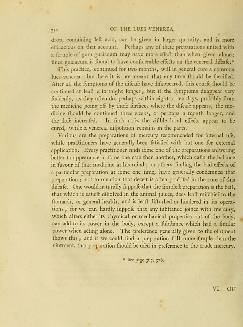 drop, containing lefs acid, can be given in larger quantity, and Is more efficacious on that account. Perhaps any of thefc preparations united with a fcruple of gum guviiacum may have more cffecT: than when given alone; fmce guaiacum is found to have confiderable effedts on the venereal difeafe.* This pradice, continued for two months, will in general cure a common lues venerea j but here it is not meant that any time fliould be fpecified. After all the fymptoms of the difeafe have difappeared, this courfe fliould be continued at leaft a fortnight longer; but if the fymptoms difappear very fuddenly, as they often do, perhaps within eight or ten days, probably from the medicine going off by thofe furfaces where the difeafe appears, the me- dicine fliould be continued three weeks, or perhaps a month longer, and the dofe increafed. In fuch cafes the vifible local effects appear to be cured, while a venereal difpofition remains in the parts. \''arious are the preparations of mercury recommended for internal ufe, while pradlitioners have generally been fitisfied with but one for external application. Every pradlitioner finds fome one of tlie preparations anfwering better to appearance in fome one cafe than another, which cafls the balance in favour of that medicine in his mind ; or others finding the bad effeds of a particular preparation at fome one time, have generally condemned that preparation ; not to mention that deceit is often pradtifed in the cure of this difeafe. One would naturally fuppofe that the fimpleft preparation is the beft, that which is ealiefl diffolved in the animal juices, does leaft mifchief to the ftomach, or general health, and is leafl diflurbed or hindered in its opera- tions ; for we can hardly fuppofe that any fubftance joined with mercury, which alters either its chymical or mechanical properties out of the body, can add to its power in the body, except a fubftance which had a fmiilar power when adling alone. The preference generally given to the ointment fhows this J and if we could find a preparation flill more fimple than the ointment, that preparation Ihould be ufed in preference to the crude mercury. * See page 367, 376.