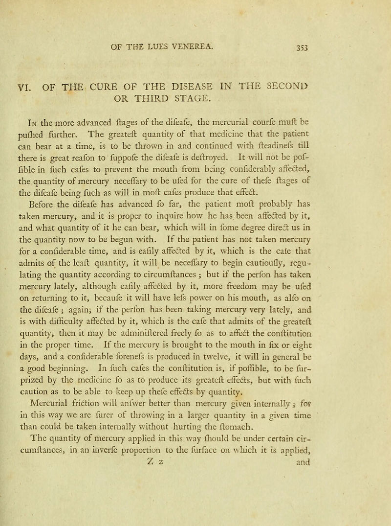 VI. OF THE CURE OF THE DISEASE IN THE SECOND OR THIRD STAGE. - In the more advanced ftages of the difeafe, the mercurial courfe muft be pufhed further. The greateft quantity of that medicine that the patient can bear at a time, is to be thrown in and continued with fteadinefs till there is great reafon to fuppofe the difeafe is deftroyed. It will not be pof- fible in fuch cafes to prevent the mouth from being confiderably affected, the quantity of mercury neceflary to be ufed for the cure of thefe ftages of the difeafe being fuch as will in moft cafes produce that efFeft. Before the difeafe has advanced fo far, the patient moft probably has taken mercury, and it is proper to inquire how he has, been affedled by it, and what quantity of it he can bear, which will in fome degree direct us in the quantity now to be begun with. If the patient has not taken mercury for a confiderable time, and is eafily affedled by it, which is the cale that admits of the leaft quantity, it will be neceflary to begin cautioufly, regu- lating the quantity according to circumftances; but if the perfon has taken mercury lately, although ealily affefted by it, more freedom may be ufed on returning to it, becaufe it will have lefs power on his mouth, as alfo on the difeafe; again, if the perfon has been taking mercury very lately, and is with difficulty affefted by it, which is the cafe that admits of the greateft quantity, then it may be adminillered freely fo as to affedl the conftitution in the proper time. If the mercury is brought to the mouth in fix or eight days, and a confiderable forenefs is produced in twelve, it will in general be a good beginning. In fuch cafes the conftitution is, if poffible, to be fur- prized by the medicine fo as to produce its greateft effeds, but with fuch caution as to be able to keep up thefe effedls by quantity. Mercurial fridtion will anfwer better than mercury given internally j for in this way we are furer of throwing in a larger quantity in a given time than could be taken internally without hurting the ftomach. The quantity of mercury applied in this way fliould be under certain cir- cumftances, in an inverfe proportion to the furfiice on which it is applied, Z z and