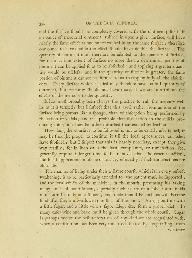 and the furface Hiould be completely covered with the ointment j for half an ounce of mercurial ointment, rubbed in upon a given furface, will have nearly the fame effesfl: as one ounce rubbed in on the fame furface; therefore one ounce to have double the effect fliould have double the furface. The quantity of ointment mufl therefore be adapted to the quantity of furface, for on a certain extent of furface no more than a determined quantity of ointment can be applied fo as to be abforbed; and applying a greater quan- tity would be ufelefs; and if the quantity of furface is greater, the fame portion of ointment cannot be difFufed fo as to employ fully all the abforb- ents. Every furface which is ufed may therefore have its full quantity of ointment, but.certainly fhould not have more, if we are to attribute the eifefts of the mercury to the quantity. It has mofl probably been always the pra61:ice to rub the mercury well in, as it is termed; but I fufpedl that this arofe rather from an idea of the furfice being porous like a fponge, than of abforption being performed by the aftion of vefl'els j and it is probable that this adtion in the vclfels pro- ducing abforption may be rather difturbed than excited by fridtion. How long the courfe is to be followed is not to be exa6tly afccrtained, it may be thought proper to continue it till the locjtl appearances, as nodes, have fubfided; but I fufpecl that this is hardly necellary, except they give way readily; for in fuch cafes the local complaints, or tumefadion, &c. generally require a longer time to be removed than the venereal adtion; and local applications mufl be of fervice, cfpecially if fuch lumefadlions are obftinate. The manner of living under fuch a fevere courfe, which is in every refpedl weakening, is to be particularly attended tO; the patient mufl be fupported ; and the local effects of the medicine, in the mouth, preventing his taking many kinds of nourifliment, efpecially fuch as are of a folid form, fluids mufl form his only nourifliment, and thefe fhould be fuch as will become folid after they are fwallowed; milk is of this kind. An egg beat up with a little fugar, and a little wine; fago, falep, &c. form a proper diet. In. many cafes wine and bark mufl be given through the whole courfe. Sugar is perhaps one of the befl refloratives of any kind we are acquainted with, when a conflitution has been very much debilitated by long failing, from whatever