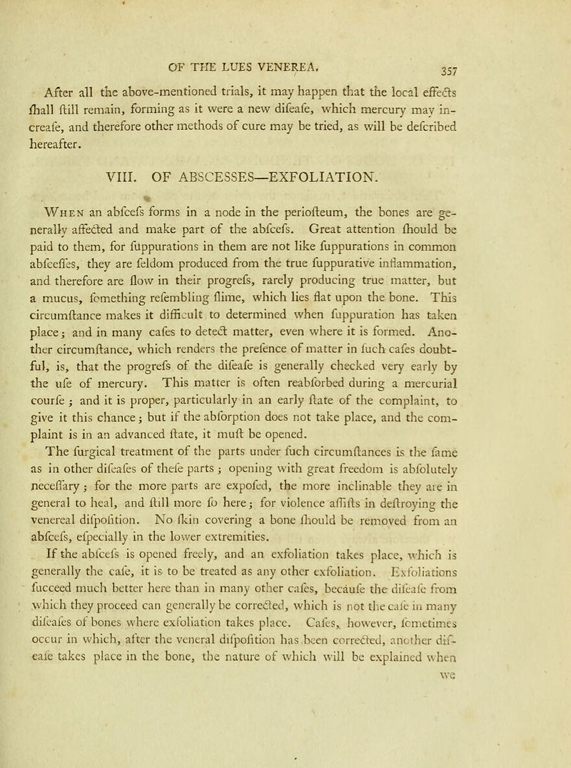 After all tke above-mentioned trials, it may happen that the local eftedts fhall ftill remain, forming as it were a new difeafe, which mercury may in- creafe, and therefore other methods of cure may be tried, as will be defcribed hereafter. VIII. OF ABSCESSES—EXFOLIATION. When an abfcefs forms in a node in the periofteum, the bones are ge- nerally affected and make part of the abfcefs. Great attention fhould be paid to them, for fUppurations in them are not like fuppurations in common abfceffes, they are feldom produced from the true fuppurative inflammation, and therefore are flow in their progrefs, rarely producing true matter, but a mucus, fcmething refembling flime, which lies flat upon the bone. This circumftance makes it difficult to determined when fuppuration has taken place; and in many cafes to deted matter, even where it is formed. Ano- ther circumftance, which renders the pretence of matter in fuch cafes doubt- ful, is, that the progrefs of the difeafe is generally checked very early by the ufe of mercury. This matter is often reabforbed during a mercurial courfe ; and it is proper, particularly in an early ftate of the complaint, to give it this chance j but if the abforption does not take place, and the com- plaint is in an advanced ftate, it muft be opened. The furgical treatment of the parts under fuch circumftances is the fame as in other difeafes of thefe parts ; opening with great freedom is abfolutely neceflary; for the more parts are expofed, the more inclinable they are in general to heal, and ftill more fo here; for violence affifts in deftroying the venereal difpofition. No llcin covering a bone Ihould be removed from an abfcefs, elpecially in the lower extremities. If the abfcefs is opened freely, and an exfoliation takes place, which is generally the cafe, it is to be treated as any other exfoliation. Exfoliations fucceed much better here than in many other cafes, becauf'e the difeafe from which they proceed can generally be correded, which is not thecalein many difeafes of bones where exfoliation takes place. Cafes,, however, fcmetimcs occur in which, after the veneral difpofition has.been correded, another dif- eafe takes place in the bone, the nature of which ^vill be explained when we