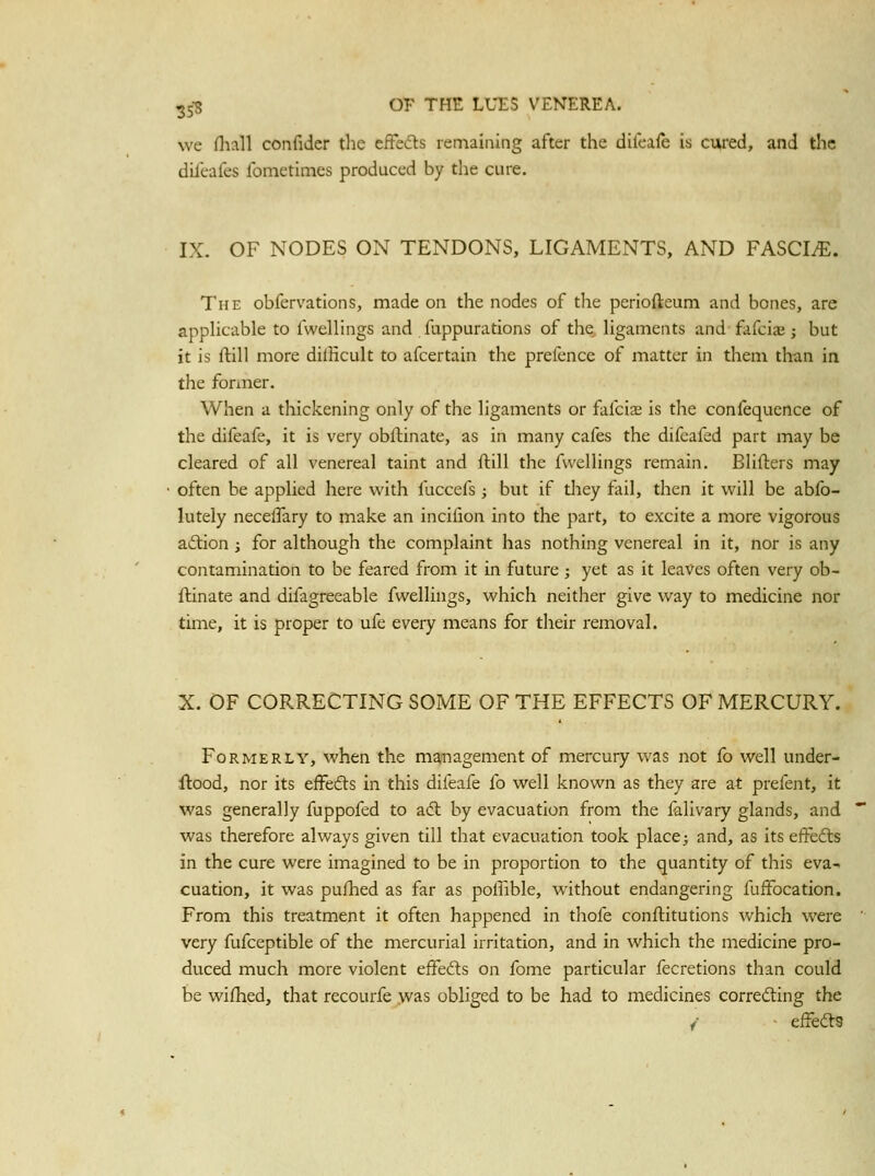 we (hall confidcr the efFedts remaining after the dileafe is cured, and the difeafes fometimes produced by the cure. IX. OF NODES ON TENDONS, LIGAMENTS, AND FASCIA. The obfervations, made on the nodes of the pcriofteum and bones, are applicable to fwellings and fappurations of the ligaments and flifciaj; but it is ftill more dilHcult to afcertain the prefence of matter in them than in the foriner. When a thickening only of the ligaments or fafcia; is tlie confequence of the difeafe, it is very obflinate, as in many cafes the difcafed part may be cleared of all venereal taint and flill the fu'ellings remain. Blifters may often be applied here with fuccefs ; but if they fail, then it will be abfo- lutely necelTary to make an incilion into the part, to excite a more vigorous aftion ; for although the complaint has nothing venereal in it, nor is any contamination to be feared from it in future ; yet as it leaves often very ob- iHnate and difagreeable fwellings, which neither give way to medicine nor time, it is proper to ufe every means for their removal. X. OF CORRECTING SOME OF THE EFFECTS OF MERCURY. Formerly, when the management of mercury was not fo well under- ftood, nor its effefts in this difeafe fo well known as they are at prefent, it was generally fuppofed to aft by evacuation from the ialivary glands, and was therefore always given till that evacuation took place; and, as its effefts in the cure were imagined to be in proportion to the quantity of this eva- cuation, it was pulhed as far as poffible, without endangering fuffocation. From this treatment it often happened in thofe conftitutions which were very fufceptible of the mercurial irritation, and in which the medicine pro- duced much more violent effecfts on fome particular fecretions than could be wifhed, that recourfe was obliged to be had to medicines corredting the / ■ eifedts