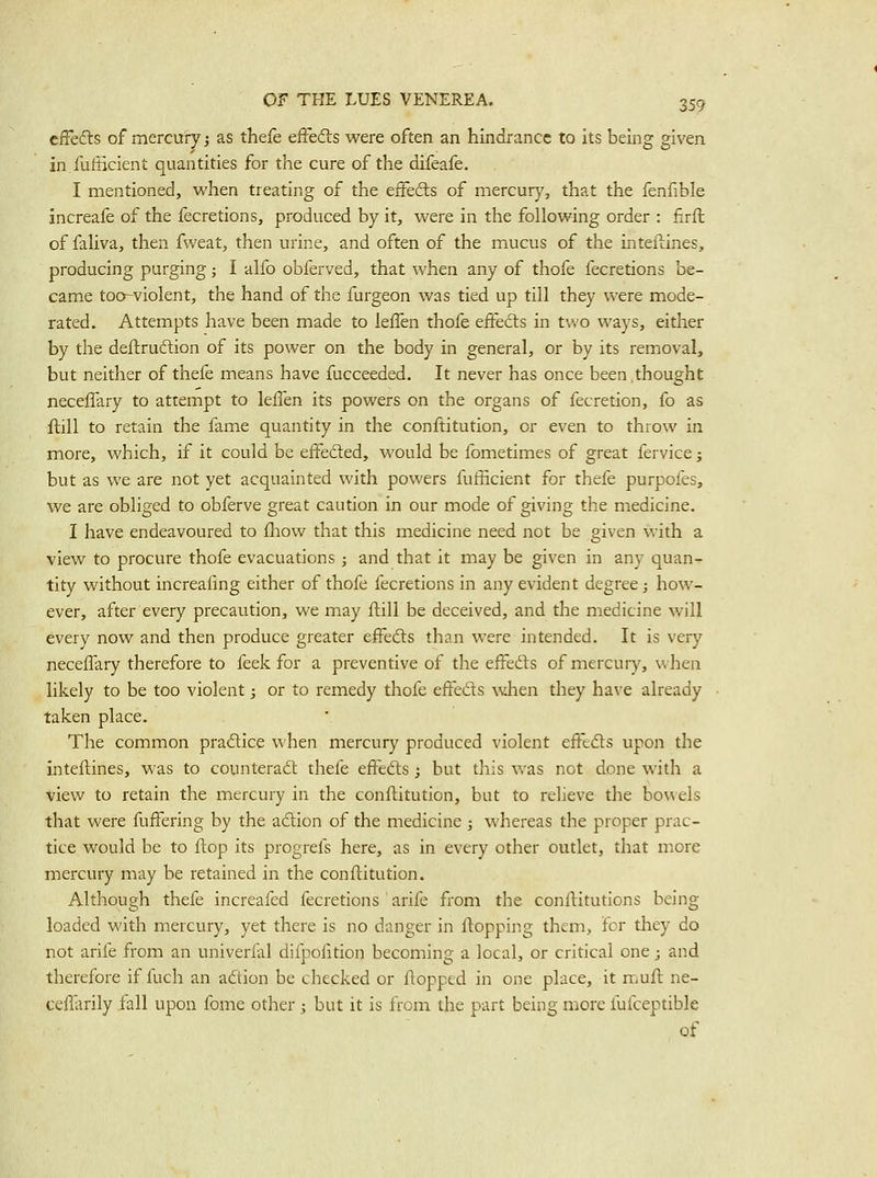 cfFeds of mercury; as thefe efFefts were often an hindrance to its being given in.fufScient quantities for the cure of the difeafe. I mentioned, when treating of the effedls of mercury, that the fenfible Increafe of the fecretions, produced by it, were in the following order : firft of faliva, then fweat, then urine, and often of the mucus of the inteflines, producing purging; I alfo obferved, that when any of thofe fecretions be- came too-violent, the hand of the furgeon was tied up till they were mode- rated. Attempts have been made to leffen thofe effedls in two ways, either by the deftruftion of its power on the body in general, or by its removal, but neither of thefe means have fucceeded. It never has once been .thought neceflary to attempt to leffen its powers on the organs of fecretion, fo as ftill to retain the fame quantity in the conftitution, or even to throw in more, which, if it could be effedted, would be fometimes of great fervice; but as we are not yet acquainted with powers fufficient for thefe purpofes, we are obliged to obferve great caution in our mode of giving the medicine. I have endeavoured to fliow that this medicine need not be given with a view to procure thofe evacuations ; and that it may be given in any quan- tity without increafing either of thofe fecretions in any evident degree; how- ever, after every precaution, we may ftill be deceived, and the medicine will every now and then produce greater effedls than were intended. It is very neceffary therefore to feek for a preventive of the effedts of mercury, when likely to be too violent; or to remedy thofe effedls when they have already taken place. The common pradlice when mercury produced violent effedts upon the inteftines, was to counteradl thefe effedls ; but this was not done with a view to retain the mercury in the conftitution, but to relieve the bowels that were fuffering by the adlion of the medicine ; whereas the proper prac- tice would be to ftop its progrels here, as in every other outlet, that more mercury may be retained in the conftitution. Although thefe increafed fecretions arife from the conftitutions being loaded with mercury, yet there is no danger in ftopping them, for they do not arife from an univerfal difpofition becoming a local, or critical one; and therefore if fuch an adlion be checked or flopped in one place, it muft ne- ceffarily fall upon fome other ; but it is from the part being more fufceptible of