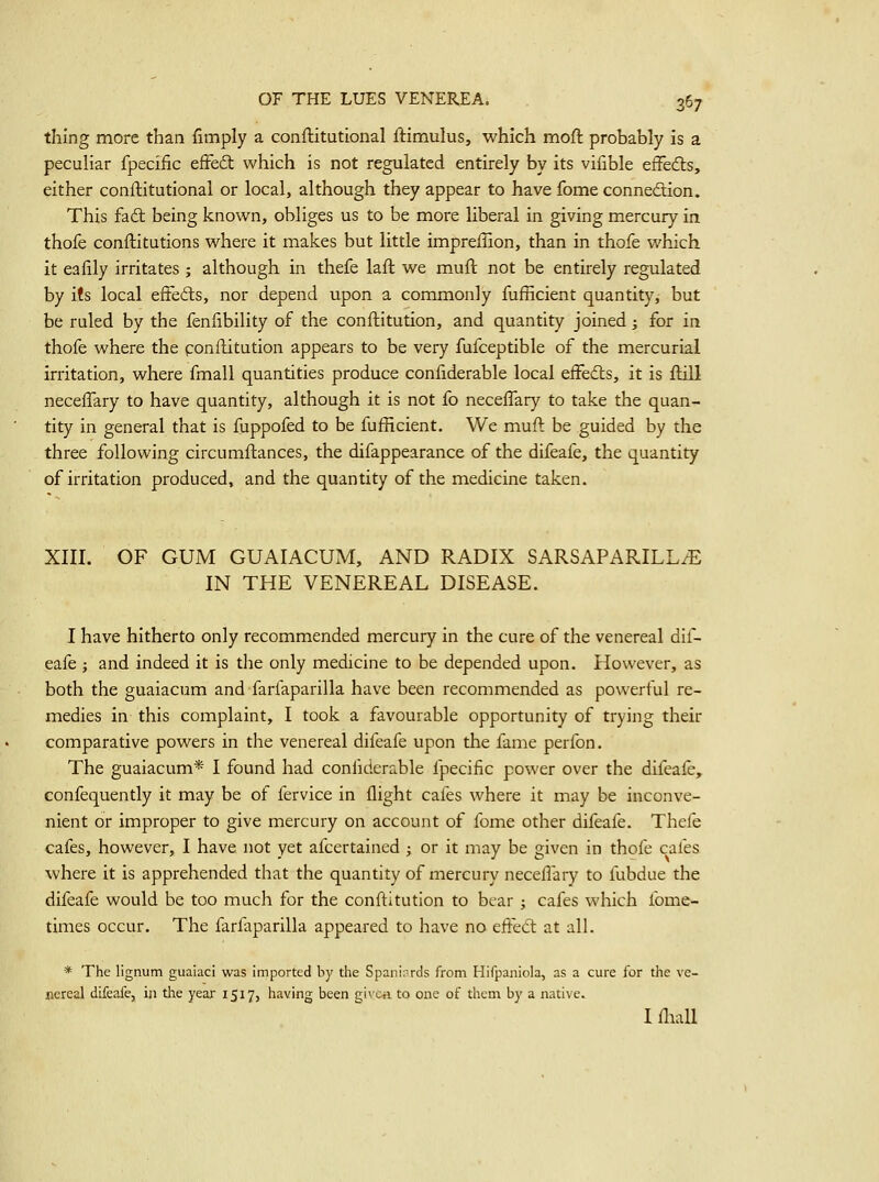 thing more than fimply a conftitutional ftimulus, which moft probably is a peculiar fpecific efFeft which is not regulated entirely by its vifible efFefts, either conftitutional or local, although they appear to have fome connedion. This fad being known, obliges us to be more liberal in giving mercury in thofe conftitutions where it makes but little impreilion, than in thofe which it eafily irritates ; although in thefe lafl we muft not be entirely regulated by its local eiFeds, nor depend upon a commonly fufficient quantity, but be ruled by the fenfibility of the conftitution, and quantity joined; for in thofe where the ponilitution appears to be very fufceptible of the mercurial irritation, where fmall quantities produce confiderable local eifedls, it is ftill neceffary to have quantity, although it is not fo neceffary to take the quan- tity in general that is fuppofed to be fufficient. We muft be guided by the three following circumftances, the difappearance of the difeafe, the quantity of irritation produced, and the quantity of the medicine taken. XIII. OF GUM GUAIACUM, AND RADIX SARSAPARILL^E IN THE VENEREAL DISEASE. I have hitherto only recommended mercury in the cure of the venereal dif- eafe J and indeed it is the only medicine to be depended upon. However, as both the guaiacum and farfaparilla have been recommended as powerful re- medies in this complaint, I took a favourable opportunity of trying their comparative powers in the venereal difeafe upon the fame perfon. The guaiacum* I found had coniiderable fpecific power over the difeafe, confequently it may be of fervice in flight cafes where it may be inconve- nient or improper to give mercury on account of fome other difeafe. Thefe cafes, however, I have not yet afcertained ; or it may be given in thofe cafes where it is apprehended that the quantity of mercury necelTary to fubdue the difeafe would be too much for the conftitution to bear ; cafes which fome^ times occur. The farfaparilla appeared to have no ejffed: at all. * The lignum gualaci was imported by the Spanirrds from Hifpaniola, as a cure for the ve- nereal difeafe, in the year 1517, having been givcii to one of them by a native. I iliall