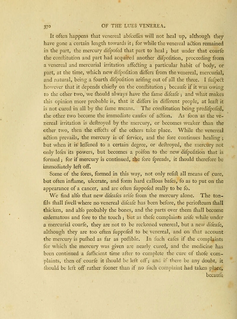 It often happens that venereal abfceflcs will not heal up, although they have gone a certain length towards it; for while tiie venereal adlion remained in the part, the mercury difpofed that part to heal; but under that courfe the conllitution and part had acquired another difpofition, proceeding from a venereal and mercurial irritation affcfting a particular habit of body, or part, at the time, which new difpofition differs from the venereal, mercurial, and natural, being a fourth difpofition arifing out of all the three. I fufpedt however that it depends chiefly on the conftitution; becaufe if it was owing to the other two, we fliould always have the fame difeafe ; and what makes this opinion more probable is, that it differs in different people, at leafl: it is not cured in all by the fame means. The conftitution being predifpofed, the other two become the immediate caufes of adion. As foon as the ve- nereal irritation is deftroyed by the mercury, or becomes weaker than the other two, then the eff^efts of the others take place. While the venereal adtion prevails, the mercury is of fervice, and the fore continues healing; but when it is lefi*ened to a certain degree, or deftroyed, the mercury not only lofes its powers, but becomes a poifon to the new difpofition that is formed; for if mercury is continued, the fore fpreads, it fhould therefore be immediately left off. Some of the fores, formed in this way, not only refift all means of cure, but often inflame, ulcerate, and form hard callous bafes, fo as to put on the appearance of a cancer, and are often fuppofed really to be fo. We find alfo that new difeafes arife from the mercury alone. The ton- fils fliall fwell where no venereal difeafe has been before, the periofleum fhall thicken, and alfo probably the bones, and the parts over them fliall become cedematous and fore to the touch; but as thefe complaints arife while under a mercurial courfe, they are not to be reckoned venereal, but a new difeafe, although they are too often fuppofed to be venereal, and on that account the mercury is puflied as far as pofl'ible. In fuch cafes if the complaints for which the mercury was given are nearly cured, and the medicine has been continued a fufiicient time after to complete the cure of tliofe com- plaints, then of courfe it fhould be left off; and if there be any doubt, it Ihould be left off rather fooner than if no fuch complaint had taken place, becaufe