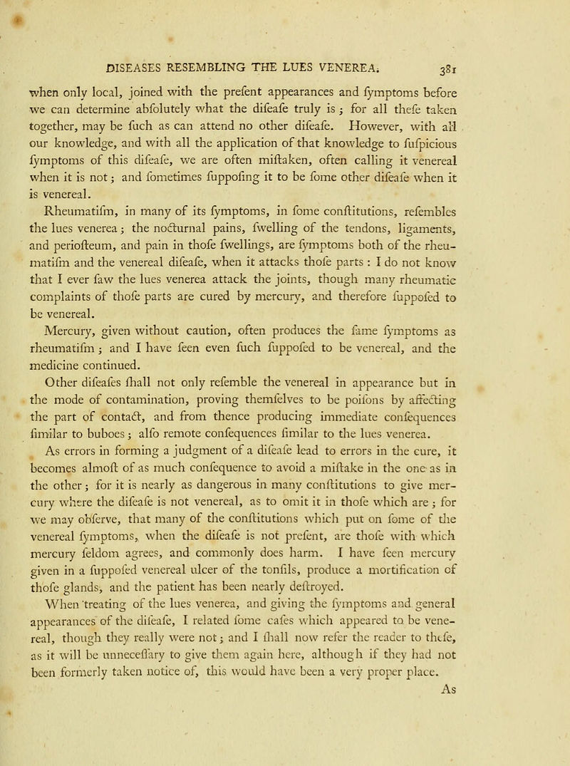 when only local, joined with the prefent appearances and fymptoms before we can determine abfolutely what the difeafe truly is ; for all thefe taken together, may be fuch as can attend no other difeafe. However, with all our knowledge, and with all the application of that knowledge to fufpicious fymptoms of this difeafe, we are often miftaken, often calKng it venereal when it is not; and fometimes fuppofmg it to be fome other difeafe when it is venereal. Rheumatifm, in many of its fymptoms, in fome confhitutions, refembles the lues venerea; the nodurnal pains, fwelling of the tendons, ligaments, and periofteum, and pain in thofe fwellings, are fymptoms both of the rheu- matifm and the venereal difeafe, when it attacks thofe parts : I do not know that I ever faw the lues venerea attack the joints, though many rheumatic complaints of thofe parts are cured by mercury, and therefore fuppofed to be venereal. Mercury, given without caution, often produces the fame fymptoms as rheumatifm; and I have ken even fuch fuppofed to be venereal, and the medicine continued. Other difeafes fhall not on]y refemble the venereal in appearance but in the mode of contamination, proving themfelves to be poifons by affecting the part of contad:, and from thence producing immediate confequences fimilar to buboes; alfo remote confequences fimilar to the lues venerea. As errors in forming a judgment of a difeafe lead to errors in the cure, it becomes almofh of as much confequence to avoid a miftake in the one as in the other; for it is nearly as dangerous in many ccnftitutions to give mer- cury where the difeafe is not venereal, as to omit it in thofe which are ; for we may obferve, that many of the conftitutions which put on fome of tlie venereal fymptoms,, when the difeafe is not prefent, are thofe with which mercury feldom agrees, and commonly does harm. I have feen mercury given in a fuppofed venereal ulcer of the tonfils, produce a mortification of thofe glands, and the patient has been nearly deftroyed. When treating of the lues venerea, and giving the fymptoms and. general appearances of the difeafe, I related fome cafes which appeared to be vene- real, though they really were not; and I fliall now refer the reader to thtfe, as it will be unneceflary to give them again here, although if they had not been formerly taken notice of, tlais. would have been a very proper place. As