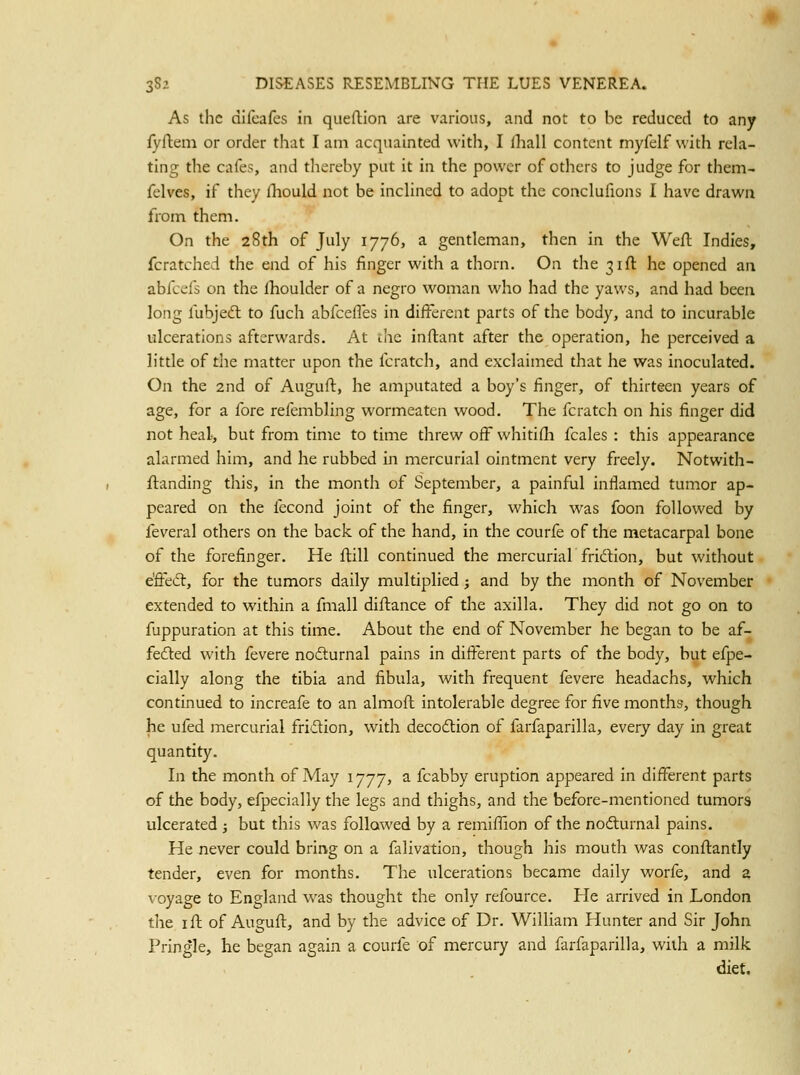 As the difeafcs in queftion are various, and not to be reduced to any fyftem or order that I am acquainted with, I fliall content myfelf with rela- ting the cafes, and thereby put it in the power of others to judge for them- felves, if they fliould not be inchned to adopt the conclufions I have drawn from them. On the 28th of July 1776, a gentleman, then in the Weil Indies, fcratched the end of his finger with a thorn. On the 31ft he opened aa abfcefs on the Ihoulder of a negro woman who had the yaws, and had been long fubjedl to fuch abfcefles in different parts of the body, and to incurable ulcerations afterwards. At the inftant after the operation, he perceived a little of the matter upon the fcratch, and exclaimed that he was inoculated. On the 2nd of Augufl, he amputated a boy's finger, of thirteen years of age, for a fore refembling wormeaten wood. The fcratch on his finger did not heal, but from time to time tlirew off whitifli fcales : this appearance alarmed him, and he rubbed in mercurial ointment very freely. Notwith- flanding this, in the month of September, a painful inflamed tumor ap- peared on the fecond joint of the finger, which was foon followed by feveral others on the back of the hand, in the courfe of the metacarpal bone of the forefinger. He flill continued the mercurial fridlion, but without e'ffedt, for the tumors daily multiplied; and by the month of November extended to within a fmall diftance of the axilla. They did not go on to fuppuration at this time. About the end of November he began to be af- fefted with fevere nofturnal pains in difierent parts of the body, but efpe- cially along the tibia and fibula, with frequent fevere headachs, which continued to increafe to an almoft intolerable degree for five months, though he ufed mercurial fridion, with decodlion of farfaparilla, every day in great quantity. In the month of May 1777, a fcabby eruption appeared in different parts of the body, efpecially the legs and thighs, and the before-mentioned tumors ulcerated; but this was followed by a remifiion of the nodurnal pains. He never could brirvg on a falivation, though his mouth was conflantly tender, even for months. The ulcerations became daily worfe, and a voyage to England w^as thought the only refource. He arrived in London the ifl of Augufl, and by the advice of Dr. William Hunter and Sir John Pringle, he began again a courfe of mercury and farfaparilla, with a milk diet.