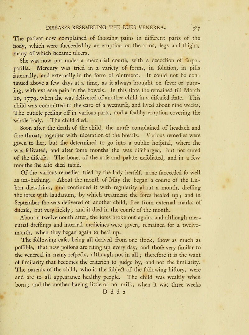 The patient now complained of fhooting pains in different parts of the body, which were fucceeded by an eruption on the arms, legs and thighs, many of which became ulcers. She was now put under a mercurial courfe, with a decodion of farpa- parilla. Mercury was tried in a variety of forms, in folution, in pills internally, and externally in the form of ointment. It could not be con- tinued above a few days at a time, as it always brought on fever or purg- ing, with extreme pain in the bowels. In this ftate fhe remained till March 16,1779, when fhe was delivered of another child in a difeafed flate. This child was committed to the care of a wetnurfe, and lived about nine weeks. The cuticle peeling off in various parts, and a fcabby eruption covering the whole body. The child died. Soon after the death of the child, the nurfe complained of headach and fore throat, together with ulceration of the breafts. Various remedies were ^iven to her, but fhe determined to go into a public hofpital, where fhe was falivated, and after fome months fhe was difcharged, but not cured of the difeafe. The bones of the nofe and palate exfoliated, and in a few months fhe alfo died tabid. Of the various remedies tried by the lady herfelf, none fucceeded fo well as fea-bathing. About the month of May fhe began a courfe of the Lif- bon diet-drink, and continued it with regularity about a month, drefling the fores with laudanum, by which treatment the fores healed up ; and in September flie was delivered of another child, free from external marks of difeafe, but very licklyj and it died in the courfe of the month. About a twelvemonth after, the fores broke out again, and although mer- curial dreflings and internal medicines were given, remained for a twelve- month, when they began again to heal up. The following cafes being all derived from one flock, fliow as much as pofTible, that new poifons are rifmg up every day, and thofe very fimilar to the venereal in many refpeds, although not in all; therefore it is the want of fimilarity that becomes the criterion to judge by, and not the fimilarity. The parents of the child, who is the fubjeft of the following hillory, were and are to all appearance healthy people. The child was weakly when born; and the mother having little or no milk, when it was three weeks D d d 2