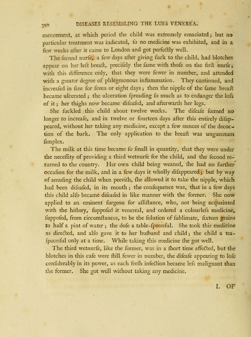 menccment, at which period the child was extremely emaciated; but no particular treatment was indicated, lb no medicine was exhibited, and in a few weeks after it came to London and got perfedlly well. The fecond nurfe, a few days after giving fuck to the child, had blotches appear on her left breaft, precifely the fame with thofe on the firft nurfe; with this difference only, that they were fewer in number, and attended with a greater degree of phlegmonous inflammation. They continued, and increafed in fize for feven or eight days; then the nipple of the fame breaft became ulcerated ; the ulceration fpreading fo much as to endanger the lofs of it; her thighs now became difcafed, and afterwards her legs. She fuckled this child about twelve weeks. The difeafe feemed no longer to increafe, and in twelve or fourteen days after this entirely difap- peared, without her taking any medicine, except a few ounces of the decoc- tion of the bark. The only application to the breaft was unguentum fimplex. The milk at this time became fo fmall in quantity, that they were under the neceflity of providing a third wetnurfe for the child, and the fecond re- turned to the country. Her own child being weaned, ftie had no further occafion for the milk, and in a few days it wholly difappeared; but by way of amufing the child when peevilh, flie allowed it to take the nipple, which had been difeafed, in its mouth ; the confequence was, that in a few days this child alfo became difeafed in like manner with the former. She now applied to an eminent furgeon for afliftance, who, not being acquainted with the hiftory, fuppofed it venereal, and ordered a colourlefs medicine, fuppofed, from circumftances, to be the folution of fublimate, fixteen grains to half a pint of water ; the dofe a table-fpoonful. She took this medicine as diredled, and alfo gave it to her huft)and and child; the child a tea- fpoonful only at a time. While taking this medicine flie got well. The third wetnurfe, like the former, was in a ftiort time affedled, but the blotches in this cafe were ftill fewer in number, the difeafe appearing to lofe confiderably in its power, as each frefh infection became lefs malignant than the former. She got well without taking any medicine. I. OF