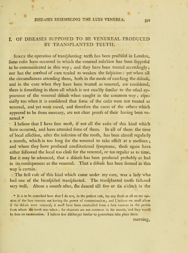 4 DISEASES RESEMBLING THE LUES VENEREA. 391 I. OF DISEASES SUPPOSED TO BE VENEREAL PRODUCED BY TRANSPLANTED TEETH. Since the operation of tranfplanting teeth has been pradlifed in London, {bn:>e cafes have occurred in which the venereal infedlion has been fuppofed to be communicated in this way ; and they have been treated accordingly; nor has the method of cure tended to weaken the fufpicion : yet when all the circumftances attending them, both in the mode of catching the difeafe, and in the cure when they have been treated as venereal, are confidered, there is fomething in them all which is not exadlly fimilar to the ufual ap- pearance of the venereal difeafe when caught in the common way; efpe- cially too when it is confidered that fome of the cafes were not treated as venereal, and yet were cured, and therefore the cures of the others which appeared to be from mercury, are not clear proofs of their having been ve- nereal.* • I believe that I have feen moft, if not all the cafes of this kind which have occurred, and have attended fome of them. In all of them the time of local affedlion, after the infertion of the tooth, has been almoft regularly a month, which is too long for the venereal to take effedl at a medium ; and where they have produced conflitutional fymptoms, thofe again have either followed the local too clofe for the venereal, or too regular as to time. But it may be advanced, that a difeafe has been produced probably as bad in its confequences as the venereal. That a difeafe has been formed in this Way is certain. The firll cafe of this kind which came under my care, was a lady who had one of the bicufpidati tranfplanted. The tranfplanted tooth faltened very well. About a month after, fhe danced till five or fix o'clock in the *, It is to be remarked here that I do not, in the prefcnt cafe, lay any ftrefs at all on my opi- nion of the lues venerea not having the power of contamination; and I believe we muft allow if the difeafe were venereal, it muft have been contraiEled from a lues venerea in the perfon from whom the tooth was taken ; for chancres are not common in the mouth, and they vi'ould be feen on exammation. I believe few difcharges fimilar to gonorrhoea take place there. morning.