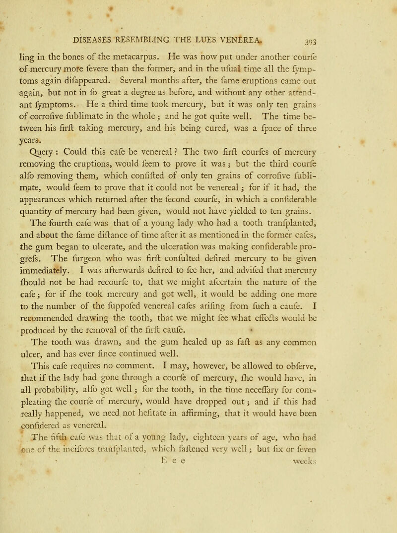 ling In the bones of the metacarpus. He was now put under another courfe of mercury more fevere than the former, and in the ufual time all the fymp- toms again difappeared. Several months after, the fame eruptions came out again, but not in fo great a degree as before, and without any other attend- ant fymptoms. He a third time took mercury, but it was only ten grains of corrofive fublimate in the whole ; and he got quite well. The time be- tween his firft taking mercury, and his being cured, was a fpace of three years-. Query : Could this cafe be venereal ? The two firft courfes of mercury removing the eruptions, would feem to prove it was; but the third courfe alfo removing them, which confifted of only ten grains of corrofive fubli- mate, would feem to prove that it could not be venereal; for if it had, the appearances which returned after the fecond courfe, in which a confiderable quantity of mercury had been given, would not have yielded to ten grains. The fourth cafe was that of a young lady who had a tooth tranfplanted, and about the fame diftance of time after it as mentioned in the former cafes, the gum began to ulcerate, and the ulceration was making confiderable pro- grefs. The furgeon who was firft confulted defired mercury to be given immediately. I was afterwards defired to fee her, and advifed that mercury fhould not be had recourfe to, that we might afcertain the nature of the cafe; for if fhe took mercury and got well, it would be adding one more to the number of the fuppofed venereal cafes arifing from fuch a caufe. I recommended drawing the tooth, that we might fee what efFeds would be produced by the removal of the firft caufe. The tooth was drawn, and the gum healed up as faft as any common ulcer, and has ever fince continued well. This cafe requires no comment. I may, however, be allowed to obferve, that if the lady had gone through a courfe of mercury, fhe would have, in all probability, alfo got well; for the tooth, in the time neceffary for com- pleating the courfe of mercury, would have dropped out; and if this had really happened, we need not hefitate in affirming, that it would have been confidered as venereal. The fifth cafe was that of a young lady, eighteen years of age, who had one of the incifores tranlplanted, whicli faltcned very well; but fix or feven E e e weeks