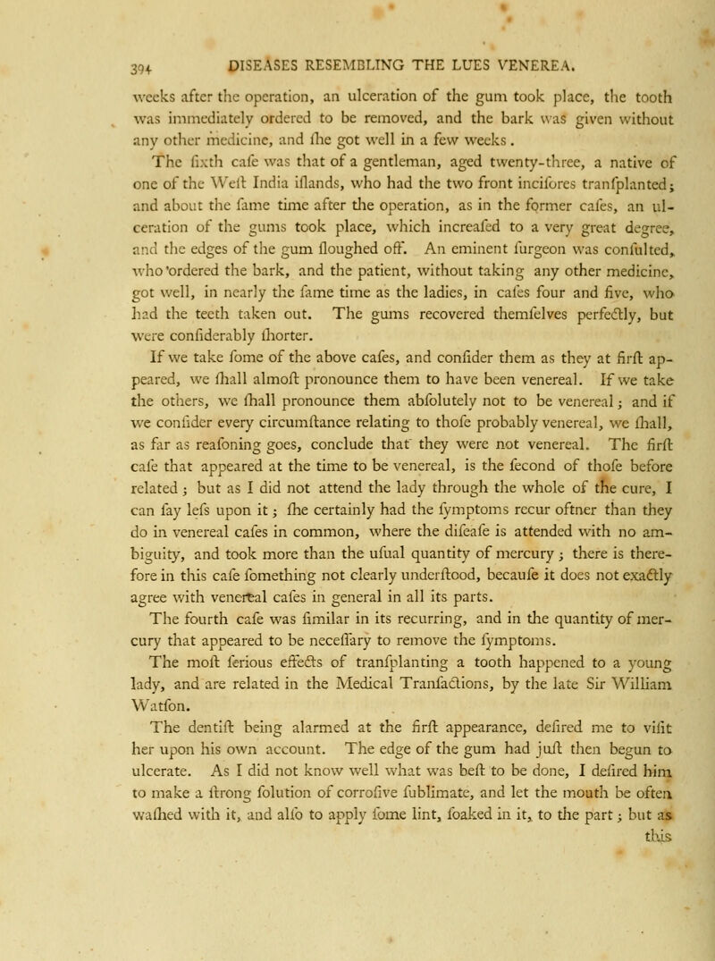 weeks after the operation, an ulceration of the gum took place, tlie tooth was immediately ordered to be removed, and the bark uas given without any other medicine, and fhe got \\'ell in a few weeks . The fixth cafe was that of a gentleman, aged twenty-three, a native of one of the Well India iflands, who had the two front incifores tranfplantedj and about the fame time after die operation, as in the former cafes, an ul- ceration of the gums took place, which increafed to a very great degree, and the edges of the gum floughed off. An eminent furgeon was confulted, who'ordered the bark, and the patient, without taking any other medicine, got well, in nearly the fame time as the ladies, in cafes four and five, who liad the teeth taken out. The gums recovered themfelves perfeftly, but were confiderably lliorter. If we take fome of the above cafes, and confider them as they at firft ap- peared, we fhall almofl pronounce them to have been venereal. If we take the others, we fliall pronounce them abfolutely not to be venereal; and if we confider every circumftance relating to thofe probably venereal, we fhall, as far as reafoning goes, conclude that they were not venereal. The firft cafe that appeared at the time to be venereal, is the fecond of thofe before related; but as I did not attend the lady through the whole of the cure, I can fay lefs upon it; fhe certainly had the iymptoms recur oftner than they do in venereal cafes in common, where the difeafe is attended with no am- biguity, and took more than the ufual quantity of mercury; there is there- fore in this cafe fomething not clearly underftood, becaufe it does not exaftly agree with venertal cafes in general in all its parts. The fourth cafe was fimilar in its recurring, and in the quantity of mer- cury that appeared to be neceffary to remove the fymptoms. The molt ferious effefts of tranfplanting a tooth happened to a young lady, and are related in the Medical Tranfaclions, by the late Sir William Watfon. The dentift being alarmed at the firfl appearance, defired me to vilit her upon his own account. The edge of the gum had juil then begun ta ulcerate. As I did not know well what was beft to be done, I delircd him to make a Itrong folution of corrolive fublimate, and let the mouth be oftea walhed with it, and alfo to apply fome lint, foaked in it, to the part; but as this