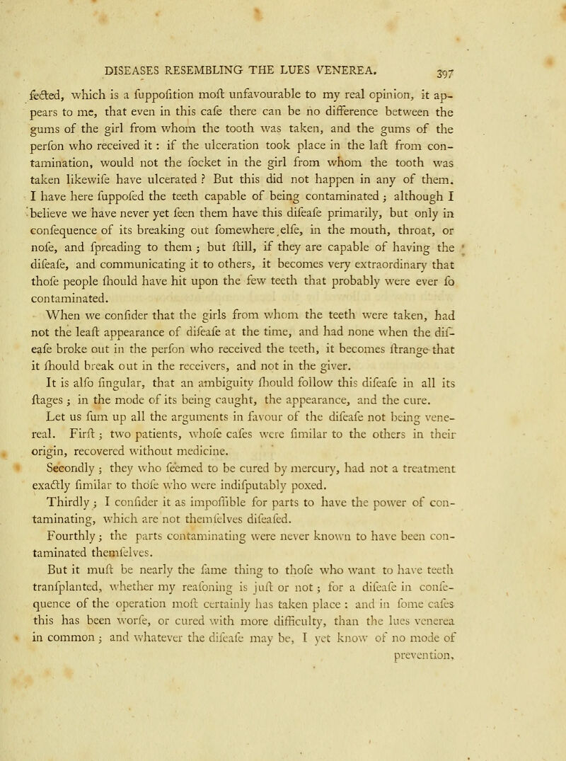 fefted, which is a fuppofition mofl unfavourable to my real opinion, it ap- pears to mc, that even in this cafe there can be no difference between the gums of the girl from whom the tooth was taken, and the gums of the perfon who received it: if the ulceration took place in the lall: from con- tamination, would not the focket in the girl from whom the tooth was taken likewife have ulcerated ? But this did not happen in any of them. I have here fuppofed the teeth capable of being contaminated j although I ■ believe we have never yet feen them have this difeafe primarily, but only in confequence of its breaking out fomewhere, elfe, in the mouth, throat, or nofe, and fpreading to them ; but ftill, if they are capable of having the difeafe, and communicating it to others, it becomes very extraordinary that thofe people fhould have hit upon the few teeth that probably were ever fo contaminated. When we confider that the girls from whom the teeth were taken, had not the leaft appearance of difeafe at the time, and had none when the dif- eafe broke out in the perfon who received the teeth, it becomes llirange that it fhould break out in the receivers, and not in the giver. It is alfo fingular, that an ambiguity fliould follow this difeafe in all its ftages ; in the mode of its being caught, the appearance, and the cure. Let us fum up all the arguments in favour of the difeafe not ])eing vene- real. Firfl:; two patients, whofe cafes were fimilar to the others in their origin, recovered without medicine. Secondly ; they who feemed to be cured by mercury, had not a treatment exactly fimilar to thofe who were indifputably poxed. Thirdly; I confider it as impofiible for parts to have the power of con- taminating, which are not themfelves difeafed. Fourthly; the parts contaminating were never known to have been con- taminated themfelves. But it muft be nearly the fame thing to thofe who want to have teeth tranfplanted, whether my reafoning is jafl or not; for a difeafe in confe- quence of the operation moll certainly has taken place : and in fome cafes this has been worfe, or cured with more difficulty, than the lues venerea in common ; and vv'hatever the difeafe may be, T yet know of no mode of prevention.