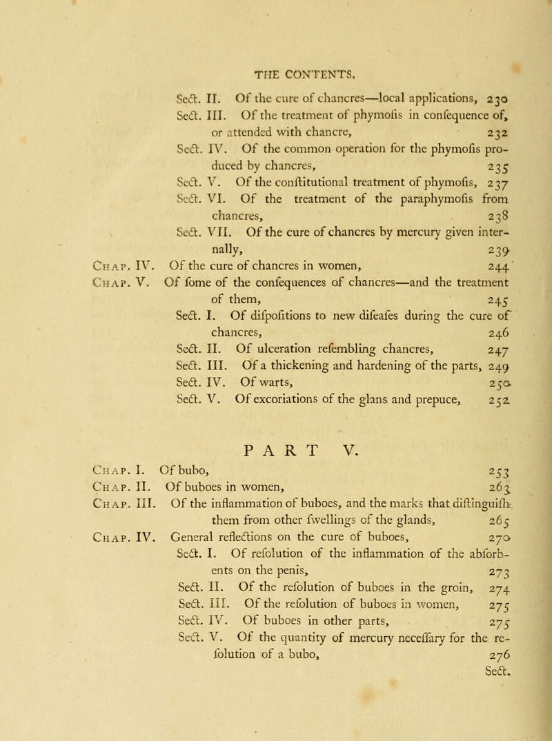 Sedl. II. Of the cure of chancres—local applications, 230 Seft. III. Of the treatment of phymofis in confequence of, or attended with chancre, 232 Se(ft. IV. Of the common operation for the phymofis pro- duced by chancres, 235 Se(fl. V. Of the conflitutional treatment of phymofis, 237 Seft. VI. Of the treatment of the paraphymofis from chancres, 238 Se<5t. VII. Of the cure of chancres by mercury given inter- nally, 239 Chap. IV. Of the cure of chancres in women, 244' Chap. V. Of fome of the confequences of chancres—and the treatment of them, 245 Sed:. I. Of difpofitlons to new difeafes during the cure o€ chancres, 246 Sedl. II. Of ulceration refembling chancres, 247 Sedl, III. Of a thickening and hardening of the parts, 249 Seft, IV. Of warts, 25a Sed:. V. Of excoriations of the glans and prepuce, 252 PART V. Chap. I. Of bubo, 253 Chap. II. Of buboes in women, 263, Chap. III. Of the inflammation of buboes, and the marks that diflinguifli- them from other fwellings of the glands, 265 Chap. IV. General refledions on the cure of buboes, 270 Se(S. I. Of refolution of the inflammation of the abforb- ents on the penis, 273 Se6l. II. Of the refolution of buboes in the groin, 274 Sedt. III. Of the refolution of buboes in women, 275 Sedl. IV. Of buboes in other parts, 275 Seift. V. Of the quantity of mercury neceflary for the re- folution of a bubo, 276 Sedt.