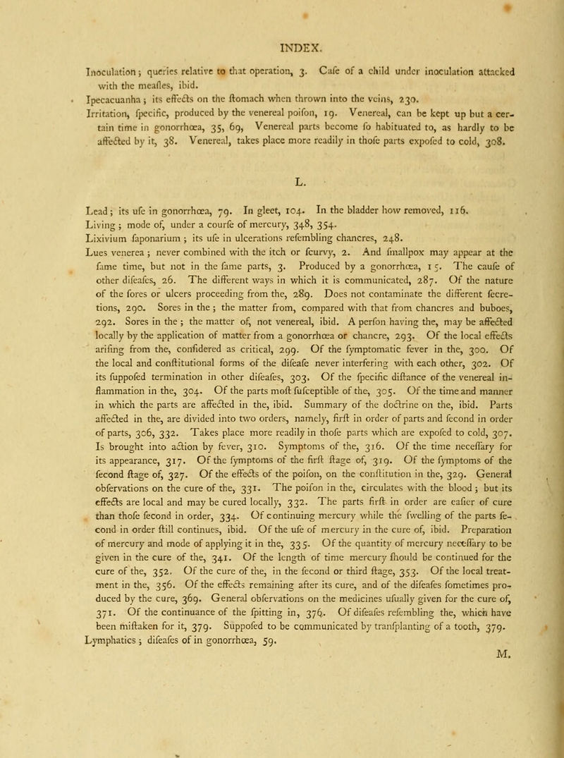 Inoculation; queries relative to that operation, 3. Cafe of a child under inoculation attacked with the meafles, ibid. Ipecacuanha ; its efFcdls on the ftomach when thrown into the veins, 230. Irritation, fpecific, produced hy the venereal poifon, 19. Venereal, can be kept up but a cer- tain time in gonorrhoea, 35, 6g, Venereal parts become fo habituated to, as hardly to be affeftcd by it, 38. Venereal, takes place more readily in thofe parts expofed to cold, 308. Lead; its ufc in gonorrhoea, 79. In gleet, 104. In the bladder how remo^■ed, 116. Living ; mode of, under a courfe of mercury, 348, 354. Lixivium faponarium ; its ufe in ulcerations rcfembling chancres, 248. Lues venerea ; never combined with the itch or fcurvy, 2. And fniailpox may appear at the fame time, but not in the fame parts, 3. Produced by a gonorrhoea, i 5. The caufe of other difeafcs, 26. The different ways in which it is communicated, 287. Of the nature of the fores or ulcers proceeding from the, 289. Does not contaminate the different fccre- tions, 290. Sores in the ; the matter from, compared with that from chancres and buboes, 292. Sores in the ; the matter of, not venereal, ibid. A perfon having the, may be afFe£led locally by the application of matter from a gonorrhcea or chancre, 293. Of the local efFeiSs arilmg from the, confidered as critical, 299. Of the fymptomatic fever in the, 300. Of the local and conftitutional forms of the difeafe never interfering with each other, 302. Of its fuppofed termination in other difeafes, 303. Of the fpecific diftancc of the venereal in- flammation in the, 304. Of the parts moft fufceptible of the, 305. Of the time and manner in which the parts are affected in the, ibid. Summary of the doctrine on the, ibid. Parts afteded in the, are divided into two orders, namely, firft in order of parts and fecond in order of parts, 306, 332. Takes place more readily in thofe parts which are expofed to cold, 307. Is brought into aftion by fever, 310. Symptoms of the, 316. Of the time neceflary for its appearance, 317. Of the fymptoms of the firft ftage of, 319. Of the fymptoms of the fecond ftage of, 327. Of the effedls of the poifon, on the conftitution in the, 329. General obfervations on the cure of the, 331. The poifon in the, circulates with the blood ; but its cfFeiSs are local and may be cured locally, 332. The parts firft in order are cafier of cure than thofe fecond in order, 334. Of continuing mercury while the fwelling of the parts fe- cond in order ftill continues, ibid. Of the ufe of mercury in the cure of, ibid. Preparation of mercury and mode of applying it in the, 335. Of the quantity of mercury nectffary to be given in the cure of the, 341. Of the length of time mercury fhould be continued for the cure of the, 352. Of the cure of the, in the fecond or third ftage, 353. Of the local treat- ment in the, 356. Of the efFedts remaining after its cure, and of the difeafes fometimes pro- duced by the cure, 369. General obfervations on the medicines ufually given for the cure ofj 371. Of the continuance of the fpitting in, 37^. Of difeafes refembling the, which have been miftaken for it, 379. Suppofed to be communicated by tranfplanting of a tooth, 379. Lymphatics; difeafes of in gonorrhcea, 59. M.