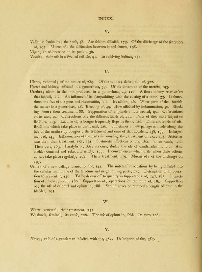 V. Veficulae feminales; their ufc, 48. Are feldom difeafed, 175. Of the difcharge of the fccretloft of, 197. Mucus of; the diftiniflion between it and fcmen, 198. Viper; an oblLrvation on its poifon, 36. Vomits; their ufc in a fwelled tefticle, gi. In rcfohiiig buboes, 272. U. Ulcers, veiiereal ; of the nature of, 289. Of the tonfils ; defcription of, 322. Ureter and kidney, afFefted in a gonorrhcea, 53. Of the diftention of the uretefs, 193'. Urethra; ulcers in the, not produced in a goriorrhcea, 29, 116. A fhort hiftory relative'to that fubjeft, ibid. An inftance of its fympathifing with the cutting of a tooth, 33. Is fome- times the feat of the gout and rheumatifm, ibid. Its aftion, 46. What parts of the, furnifli the matter in a gonorrhoea, 48. Bleeding of, 49. How affefted by inflammation, 50. Bleed- ings from; their treatment, 88. Suppuration of its glands ; how treated, 90. Obfervations on its ufes, 10. Obftruclions of; the different kinds of, ill. Parts of the, moft fubjeii: to ftrifture, 113. Lacunre of, a bougie frequently flops in them, 120. Different kinds of ob- ftructions which take place in that canal, 126. Sometimes a new paflage Is made along the fide of the urethra by boug'ies ; the treatment and cure of that accident, 138, 139. Enlarge- ment of, 143. Inflammation of the parts furrounding the ; treatment of, 151, 153. Abfcefles near the ; their treatment, 151, 152. Spafmodic affeftions of the, 162. Their caufe, ibid. Their cure, 163. Paralyfis of, 166; its cure, ibid. ; the ufe of cantharides in, ibid. And bladder contract and relax alternately, 177. Inconveniences which arife when thefe aftions do not take place regularly, 178. Their treatment, 179. Mucus of; of the difcharge of,. 197- Urine ; of a new paffage formed for the, 144. The mifchief it occafions by being difl^ufed into the cellular membrane of the fcrotum and neighbouring parts, it'5, Defcription of an opera- tion to prevent it, 146. To be drawn off frequently in fuppreiTions of, 147, 183. Suppref- fionof; how relieved, 180. SupprefTion of; operations for the cure of, J84. Suppreflioa of; the ufe of calomel and opium in, 188. Should never be retained a length of time in the bladder, 195. W. Warts, venereal; their treatment, 251. Weaknefs, feminal; its caufe, 206. The ufe of opium in, Ibid. Its cure, 208. Y. Yaws ; cafe of a gentleman infe£led with the, 382. Defcription of the, 383,