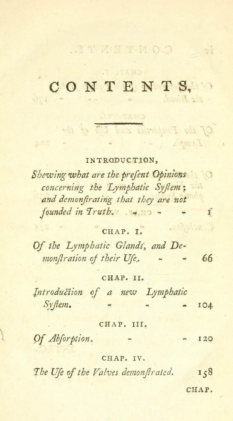 CONTENTS, INTRODUCTION, Shewing what art the prefent Opmons  ■ ^O concerning the 'Lymphatic Syjiem; and demonjlrating that they are not founded in Truth, -? , - • |' CHAP, I, Of the Lymphatic Glands, and De-' monjiration of their Ufe^, ^  66 CHAP. II. Jntrodu^ion of a new Lymphatic Syfiem^ » « -104 CHAP. Ill, Of Ahforptiono - » 120 CHAP, IV. The Ufe of the Valves demonfirated. 158 CHAP.