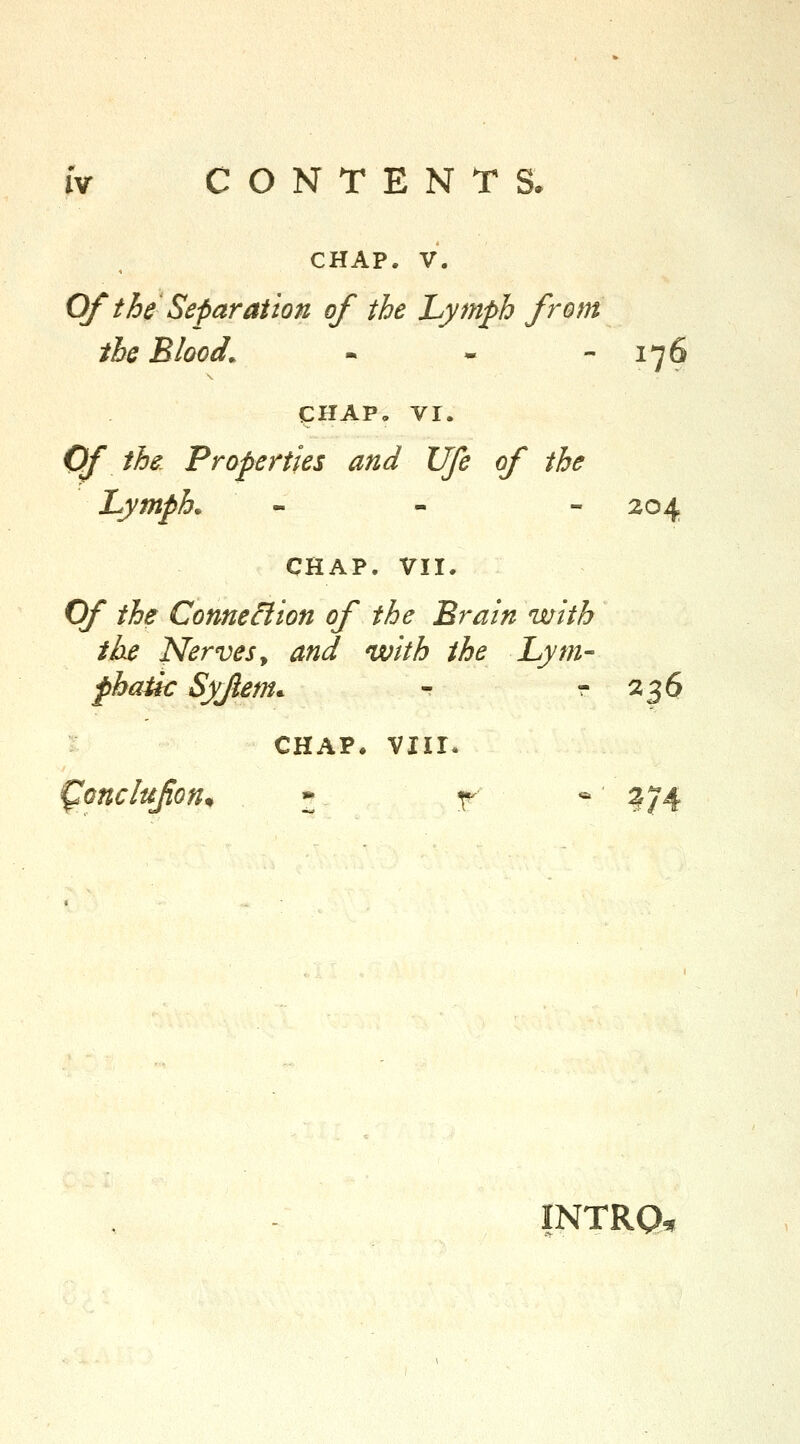 CHAP. V. Of the Separation of the Lymph from the Blood. - -  ^76 CHAP, VI. Of the Properties and life of the Lymph. - - - 204 CHAP. VII. Of the Connexion of the Brain with the Nerves^ and with the Lym- pbatk Syjlem. r  236 I CHAP. viir. ^onclufion^ * r * ?74 INTRO^