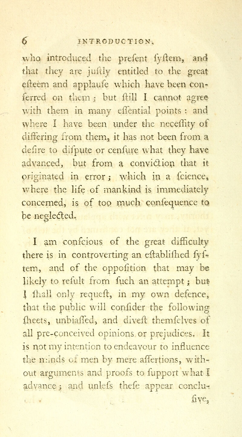 who introduced the prefent fyftem, and that they are juftly entitled to the great efteem and app]aufe which have been con- ferred on them; but ftill I cannot agree with them in many effential points : and where I have been under the neceffity of difrering from them,, it has not been from a defire to difpute or cenfure what they have advanced, but from a convidion that it originated in error; \vhich in a (ciences where the hfe of mankind is immediately concerned, is of top much confequence toi be negled:ed. I am confeious of the great difficulty there is in controverting an eftabhflied fyA temi, and of the oppolition that may be likely to refult from fuch an attempt; but* 1 Ihali only requeft, in my ow^n defence, that the public vv'ill confider the following fheets, unbialTed, and divert themfelves of all pre-conceived opinions or prejudices. It is not my intention to endeavour to influence the minds ct mien by mere affertions, with- out arguments and proofs to fupport what I advance i and unlefs thefe appear conclu- . / five^