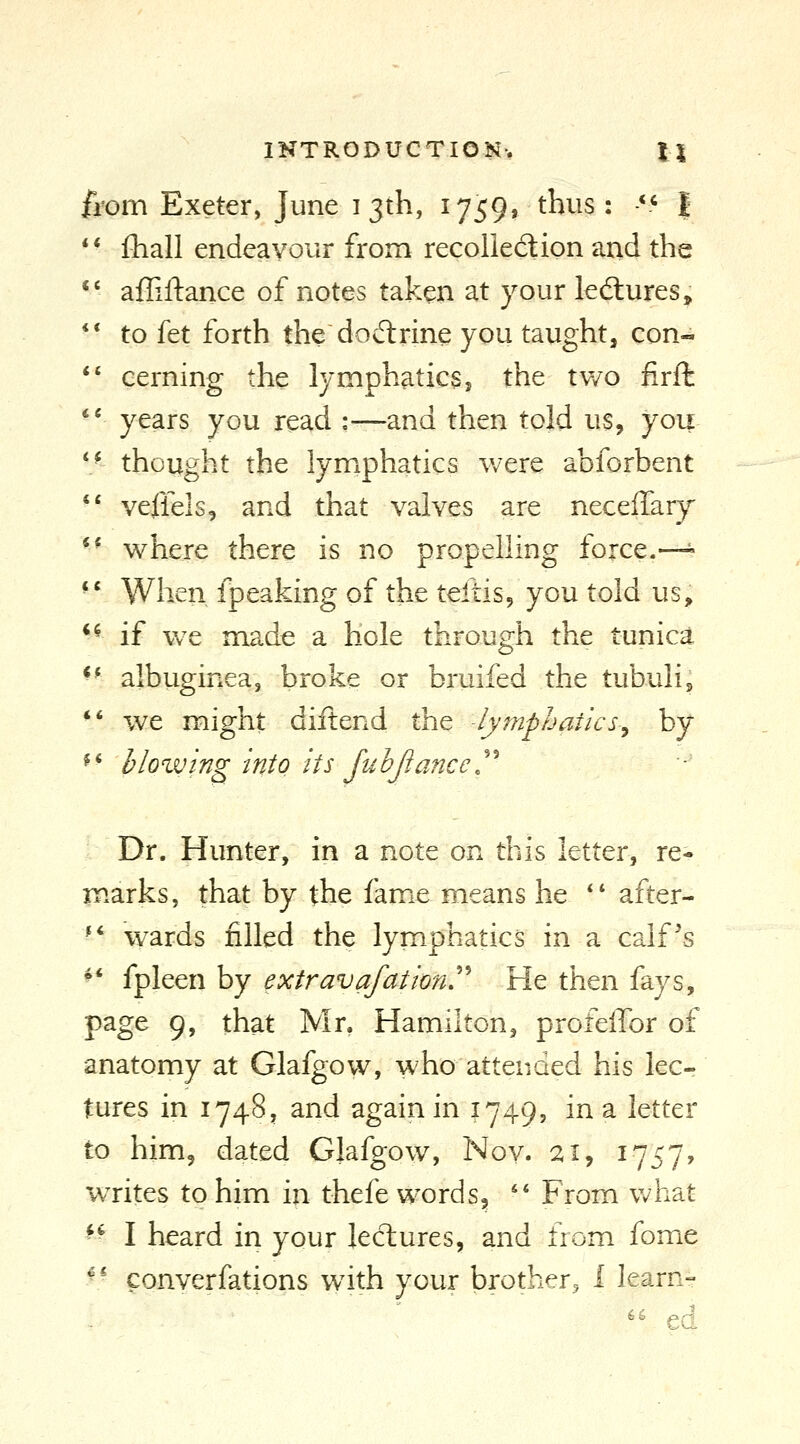 from Exeter, June i 3th, 1759, thus: -** I ** fliall endeavour from recollection and the •' afliftance of notes taken at your led:ures, ** to fet forth the dod:rine you taught, con- *' cerning the lymphatics, the tv/o firft '* years you read :—and then told us, you ** thought the lymphatics were abforbent *' veffels, and that valves are neceifary ** where there is no propelling force.—^ *' When fpeaking of the teftisj you told us, *^ if we made a hole through the tunica ^- albuginea, broke or bruifed the tubulin *' we might diftend the -lymphatics^ by ^ ■ bio %ving into its fu hjiancc. Dr. Hunter, in a note on this letter, re- marks, that by the fame means he ** after- ** wards filled the lymphatics in a calf's ^' fpleen by extravafation'^ He then fays, page 9, that Mr. Hamilton, profelTor of anatomy at Glafgow, who attended his leCr tures in 1748, and again in 1749, in a letter to him, dated Glafgow, Nov. 21, 1757^ writes to him in thefe words, *' From what - I heard in your lectures, and from fome \* converfations wath your brother, 1 learn- '' ed