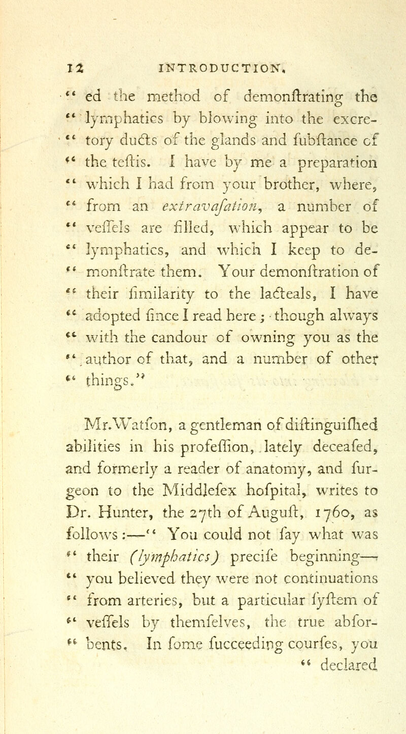 *' ed the method of demonftrating the ** lymphatics by blowing into the excre- *' tory dufts of the glands and fubftance of ^* the teftis. 1 have by me a preparation *' which I had from your brother, wheres ^' from an extravafation^ a number of *' veilels are filled, which appear to be ** lymphatics, and w^iich I keep to de- ** miOnftrate them. Your demonftration of *■ their limilarity to the ladteals, I have *^ adopted fince I read here ; ■ though always *'■ w/ith the candour of owning you as the *\ author of that, and a number of other *' things/* Mr.Watfon, a gentleman of diitinguiflied abilities in his profeffion, lately deceafed, and formerly a reader of anatomy, and fur- geon to the Middjefex hofpital, writes to Dr. Hunter, the 27th of Auguft, 1760, as follow^s :—'V You could not fay what was ^' their (lymphatics) precife beginning—r *' you believed they were not continuations *' from arteries, but a particular fyftem of ^' veffels by themfelves, the true abfor- ^^ bents. In fome fucceeding courfes, you *^ declared