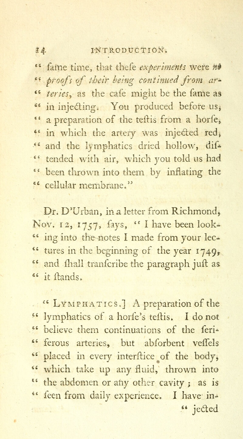 ^' fame time, that thefe experiments were H$ *^ proofs of their being continued from ar-- *^ terieSj as the cafe might be the fame as  in injeding. You produced before uSj *' a preparation of the teftis from a horfe^ *' in which the artery was injected red^ ^^ and the lymphatics dried hollow, dif* ^' tended with, air, which you told us had ' V been thrown into them by inflating the ''' cellular membrane/' Dr. D'Urban, in a letter from Richmond, Nov. 12, 1757, fays, '' I have been look- ^' ing into the-^otes I made from your lec- *• tures in the beginning of the year 1749? ^' and fhall tranfcribe the paragraph juft as  it ibnds. '^' Lymphatics,] A preparation of the  lymphatics of a horfe's teftis. I do not *' believe them continuations of the feri* ^^ ferous arteries, but abforbent veffels *' placed in every interftice of the body,  w^hich take up any fluid, thrown into '^' the abdomen or any other cavity ; as is *' feen from daily experience, I have in- .*' jeded