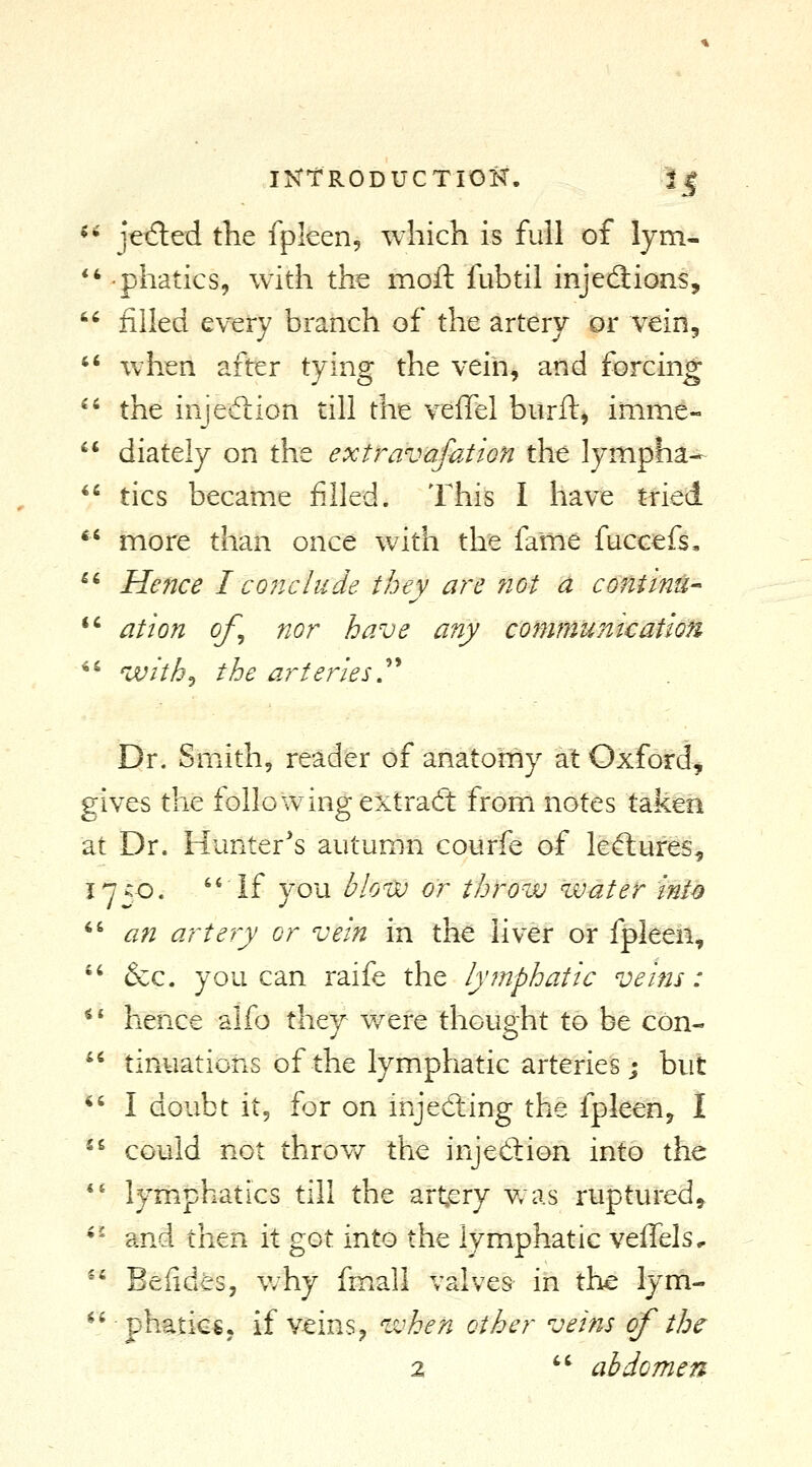 *' jetfled the fpleen, which is full of lym- *'phatics, with the moft fubtil injections, '^ filled every braiich of the artery or vein, *' when after tying the veih^ and forcing  the injedion till the veffel burft, inime-  diately on the extravafation the lympha- ^^ tics became filled. This I have tried *' more than once with the fame fuccefs, ^' Hence L cone hide they are ?iot a continue *' ation of^ nor have any commuiiicatlon *^ with^ the arteriesy Dr. Smith, reader of anatorny al Oxford^ gives the following extraft from notes taken at Dr. Hunter's autumn courfe of lefliures, 1750. If you blo'vo or throw water int^ *^ an artery or vein in the liver or fpleen,  &c. you can raife the lymphatic veins: *' hence alfo they v/ere thought to be con-  tinuatioiis of the lymphatic arteries; but *' I doubt it, for on injediing the fpleen, I  could not throve the injeftion into the ** lymphatics till the artery v/as ruptured^ •' and then it got into the lymphatic vefTels, ^' Befides, v/hy fm.all valves in the lym- ^'ph^ticsj if veins J when other veins of the 2 '^ abdomen