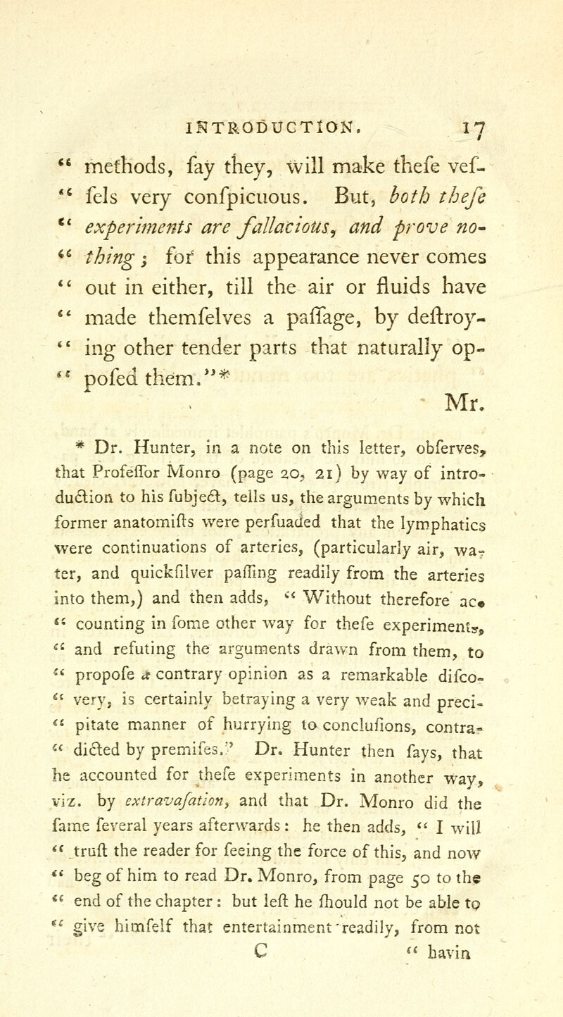  methods, fay they, will make thefe vef- *^ fels very confpiciious. But, both thefe ** experlme7its are fallacious^ and prove no» ^^ thing; fot this appearance never comes *' out in either, till the air or fluids have ** made themfelves a paflage, by deftroy- ** ing other tender parts that naturally op- '' pofedthem/'* Mr, * Dr. Hunter, in a note on this letter, obferves, that Profeffor Monro (page 20, 21) by way of intro- du6lion to his fubjecSl, tells us, the arguments by which former anatomies were perfuacled that the lymphatics were continuations of arteries, (particularly air, wa- ter, and quickfilver paffing readily from the arteries into them,) and then adds, '^^ Without therefore ac« «' counting in fome other way for thefe experiments, ^^ and refuting the arguments drawn from them, to ^' propofe a contrary opinion as a remarkable difco- ** very, is certainly betraying a very Aveak and preci-  pitate manner of hurrying to conclufions, contra=  dided by premifes.;' Dr. Hunter then fays, that he accounted for thefe experiments in another way, viz. by extrava/ation, and that Dr. Monro did the fame feveral years afterwards: he then adds, «' I will  truft the reader for feeing the force of this, and now *« beg of him to read Dr. Monro, from page 50 to the *« end of the chapter : but left he fhould not be able tp *^ give himfelf that entertainment'readily, from not C . <* havin