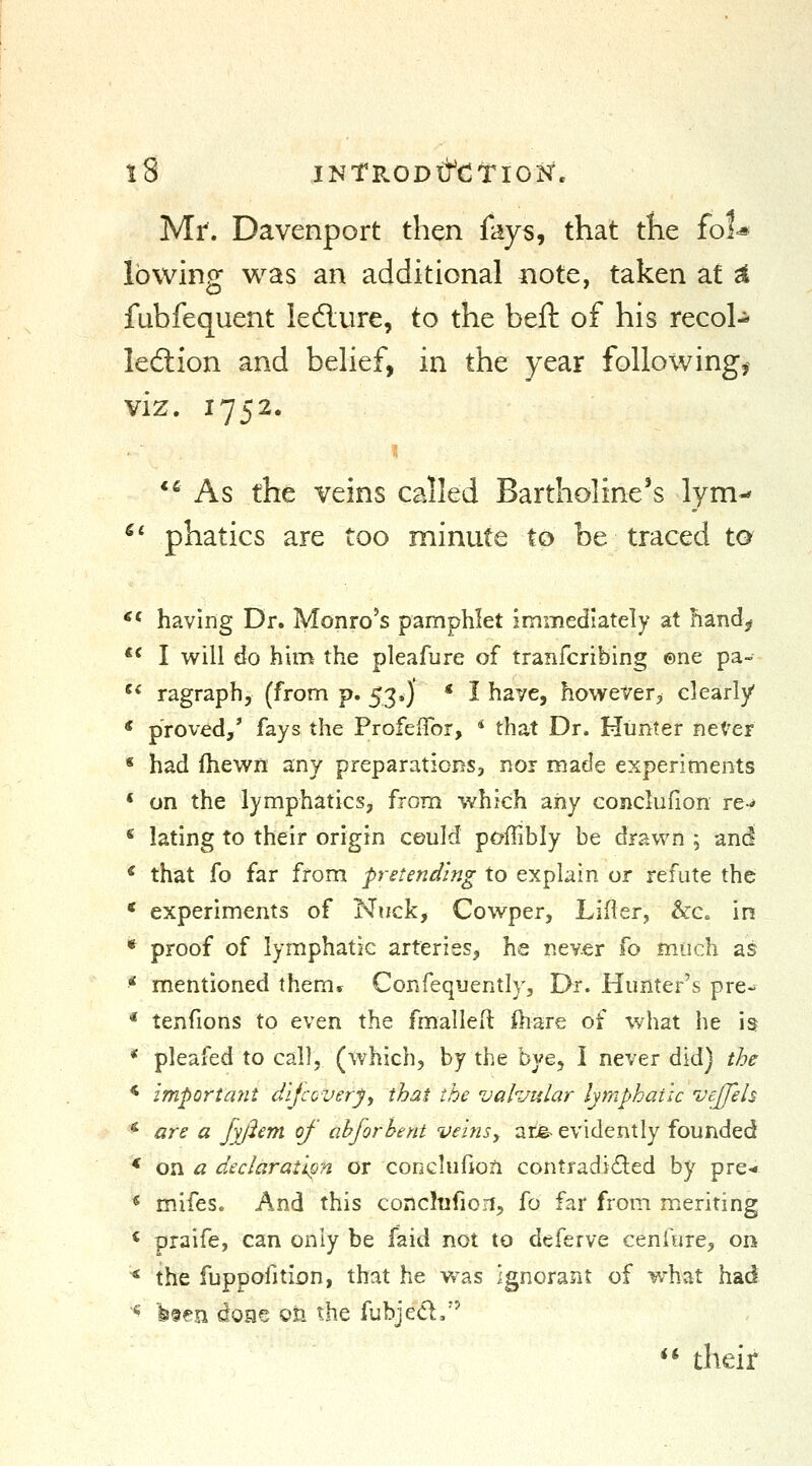 Mr. Davenport then fays, that the fol<« lowing was an additional note, taken at ^ fubfequent ledlure, to the beft of his recol-^ leftion and belief, in the year following,^ viz. 1752. *^ As the veins called Bartholine's lym-' ^' phatics are too minute to be traced t0 ** having Dr. Monro's pamphlet immediately at handj^ ** I will do him the pleafure of tranfcribing ©ne pa- ^^ ragraph, (from p. 53*)' * I have, however, clearly * proved,' fays the ProfelTor, * that Dr. Himter neter « had fhewn any preparations, nor made experiments « on the lymphatics, from which aiiy eojiclufion re-^ * lating to their origin could poffibly be drawn ; and * that fo far from pretending to explain or refute the * experiments of Nuck, Cowper, Lifler, &:c. in * proof of lymphatic arteries, he never fo much as * mentioned them* Confequently, Dr. Hunter's pre^ * tenfions to even the fmallell tere of what he is * pleafed to call, (which, by the bye, i never did) the * important dijcovery, that the valvular lymphatic vejfels * are a Jyfiem of ahforhent veinsy ar^ evidently founded * on a declaration or conclufioa contradided by pre-i « mifes. And this conclufion, fo far from meriting * praife, can only be faid not to deferve cenfure^ on ^ the fuppofition, that he was ignorant of what had ^ bfen doae on the fubjed,'' ** their