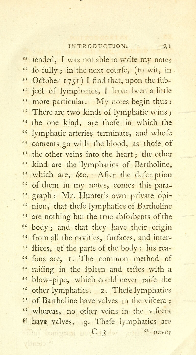 *^ tended, I was not able to write my notes ^' fo fully; in the next courfe, (to wit, in *' Odober 1751) I find that, upon the fub- *^ jedl of lymphatics, 1 have been a little ** more particular. My notes begin thus: ^^ There are two kinds of lymphatic veins ; ** the one kind, are thofe in which the ^* lymphatic arteries terminate, and whofe ^^ contents go with the blood, as thofe of '* the other veins into the heart; the other ^* kind are the lymphatics of Bartholine^ *' which are, &c. After the defcription ^^ of them in my notes^ comes this para- '' graph: Mr. Hunter's own private opi-- nion, that thefe lymphatics of Bartholine are nothing but the true abforbents of the body; and that they have their origin •-' from all the cavities, furfaces, and inter- '' llices, of the parts of the body : his rea- '^' fons are^ i. The common method of •* raifing in the fpieen and teftes with a ^* blow-pipe, which could never raife the ** other lymphatics, ^, Thefe lymphatics •' of Bartholine have valyes in the vifcera ; ■^ whereas, no other veins in the vifcera ^{ l^aye valves. 3. Thefe lymphatics are Ci <i.