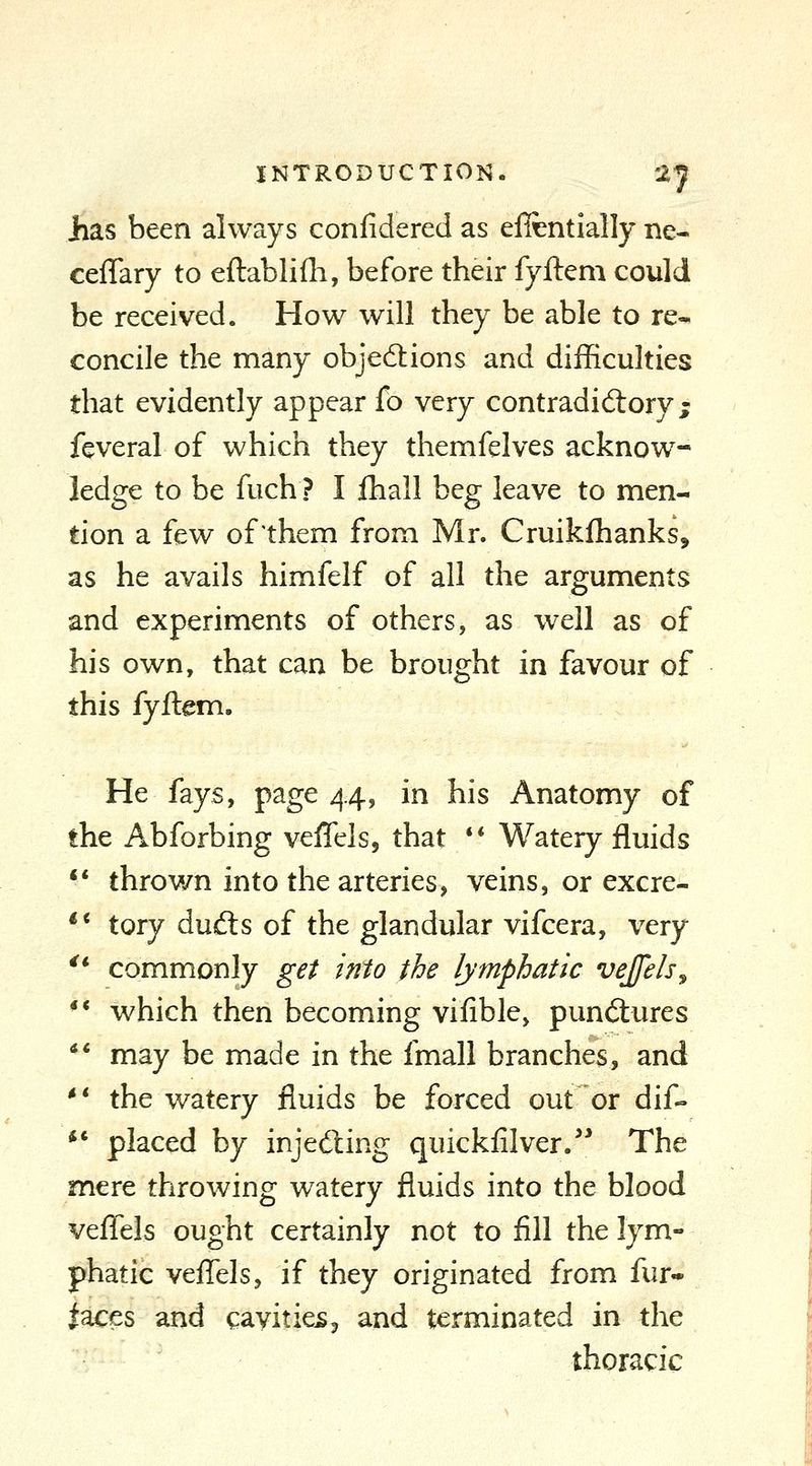 Jias been always confidered as efitntially ne- ceflary to eftablifli, before their fyftem could be received. How will they be able to re- concile the many objections and difficulties that evidently appear fo very contradidiory; feveral of which they themfelves acknow- ledge to be fuch ? I ihall beg leave to men- tion a few of them from Mr. Cruikfhanks, as he avails himfelf of all the arguments and experiments of others, as well as of his own, that can be brought in favour of this fyftem. He fays, page 44, in his Anatomy of the Abforbing veffelsj that ** Watery fluids ** throv/n into the arteries, veins, or excre- ** tory dufts of the glandular vifcera, very '* commonly get into the lymphatic vejfels^ ** which then becoming vifible, punctures ** may be made in the fmall branches, and *' the watery fluids be forced out or dif- ** placed by injed:ing quickfilver/* The mere throwing watery fluids into the blood veffels ought certainly not to fill the lym- phatic veflels, if they originated from fur- naces and cavities3 and terminated in the thoracic