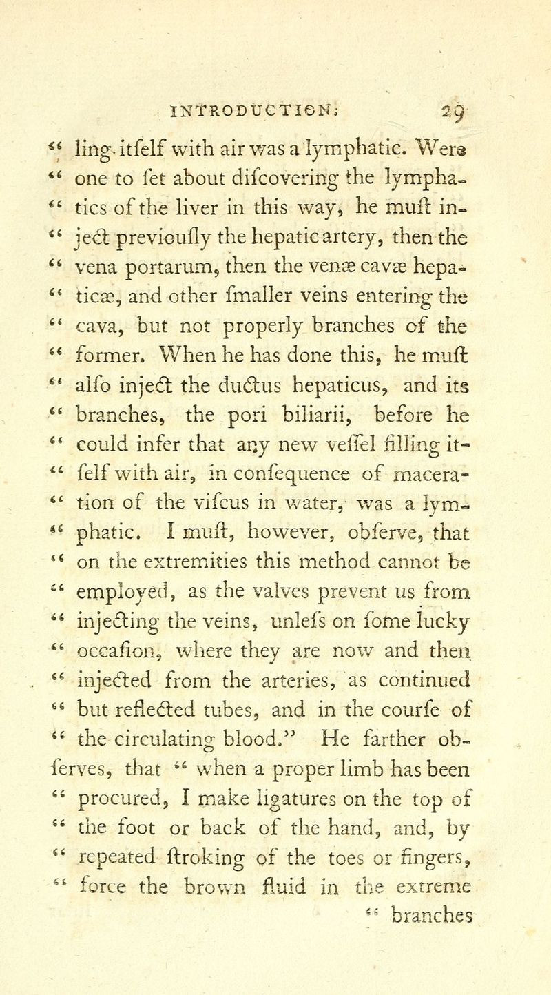 ** ling^itfelf with air was a lymphatic. Wers *' one to let about difcovering the lympha- *' tics of the Hver in this way, he muft in- *' jecl previoully the hepatic artery, then the ^' vena portarum, then the venoe cavas hepa- ^* ticas, and other fmaller veins entering the  cava, but not properly branches of the ** former. When he has done this, he muft ** alfo injedl the dudius hepaticus, and its *' branches, the pori biliarii, before he * * could infer that any new vellel filling it- *' felf with air, in confequence of macera- *' tion of the vifcus in VN^ter, v/as a Ivm- *^ phatic. I muft, however, obferve, that *' on the extremities this method cannot be ^' employed, as the valves prevent us from  injeding the veins, unlefs on fome lucky *' occafion, where they are nov/ and then *^ injed:ed from the arteries, as continued '^ but reflefted tubes, and in the courfe of *^ the circulating blood.' He farther ob- ferves, that ^' when a proper limb has been '' procured, I make ligatures on the top of '' the foot or back of the hand, and, by ^' repeated ftroking of the toes or fingers, ^^ force the brown fluid in the extreme '^ branches