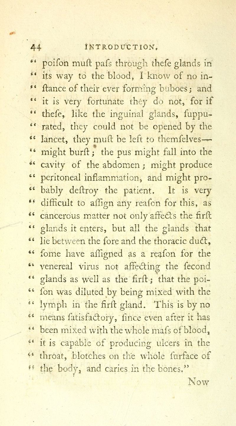 ** poifon muft pafs through thefe glands in ** its way to the blood, I know of no in-  ftance of their ever forming buboes j and *' it is very fortunate they do not, for if ** thefe, hke the inguinahglands, fuppu-  rated, they could not be opened by the *' lancet, they muft be left to themfelves-^ ^' might burft; the pus might fall into the *' cavity of the abdomen j might produce  peritoneal inflamxmxation, and might pro* bably deftroy the patient. It is very difficult to aiTign any reafon for this, as cancerous m.atter not only affeSs the firft ** glands it enters, but all the glands that  lie between the fore and the thoracic dud:, *' fome have affigped as a reafon for the '' venereal virus not aftediin.^ the fecond *' glands as well as the firft; that the poi- '' fon was diluted by being mixed with the *' lymph in the firft gland. This is by no ** means fatisfadory, fince even after it has *' been mixed with the whole mafs of blood, ^' it is capable of producing ulcers in the ^' throat, blotches on the whole farface of ^^ the body^ and caries in the bonesc'* Now