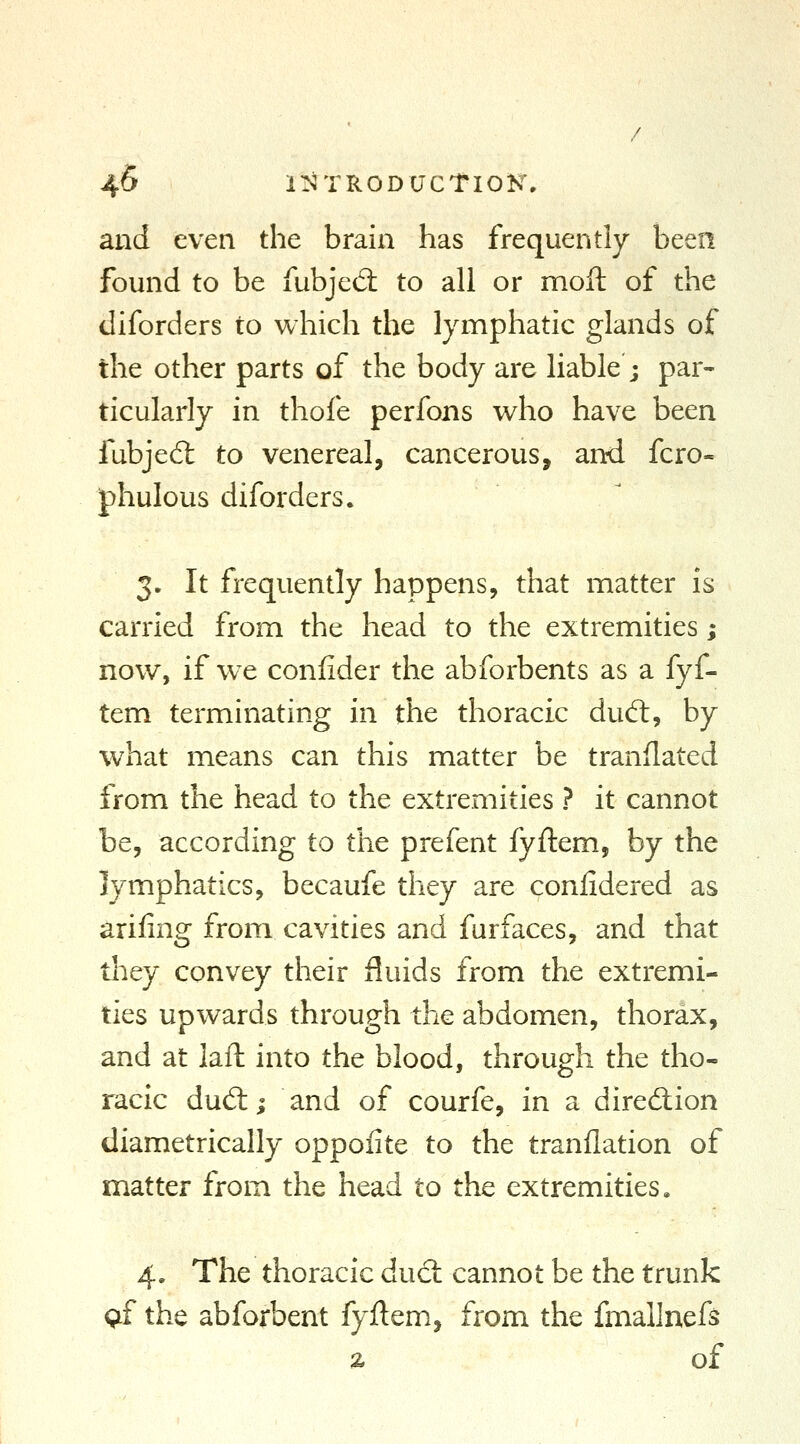 and even the brain has frequently been found to be fubjed: to all or moil of the diforders to which the lymphatic glands of the other parts of the body are liable ; par- ticularly in thofe perfons who have been fubjed: to venereal, cancerous, and fcro- phulous diforders. 3. It frequently happens, that matter is carried from the head to the extremities; now, if w^e conlider the abforbents as a fyf- tem terminating in the thoracic dud, by what means can this matter be translated from the head to the extremities ? it cannot be, according to the prefent fyftem, by the lymphatics, becaufe they are confidered as arifing from cavities and furfaces, and that tliey convey their fluids from the extremi- ties upwards through the abdomen, thorax, and at laft into the blood, through the tho- racic dudi; and of courfe, in a diredion diametrically oppoiite to the tranflation of matter from the head to the extremities. 4. The thoracic dud: cannot be the trunk q£ the abforbent fyftem, from the fmallnefs z of