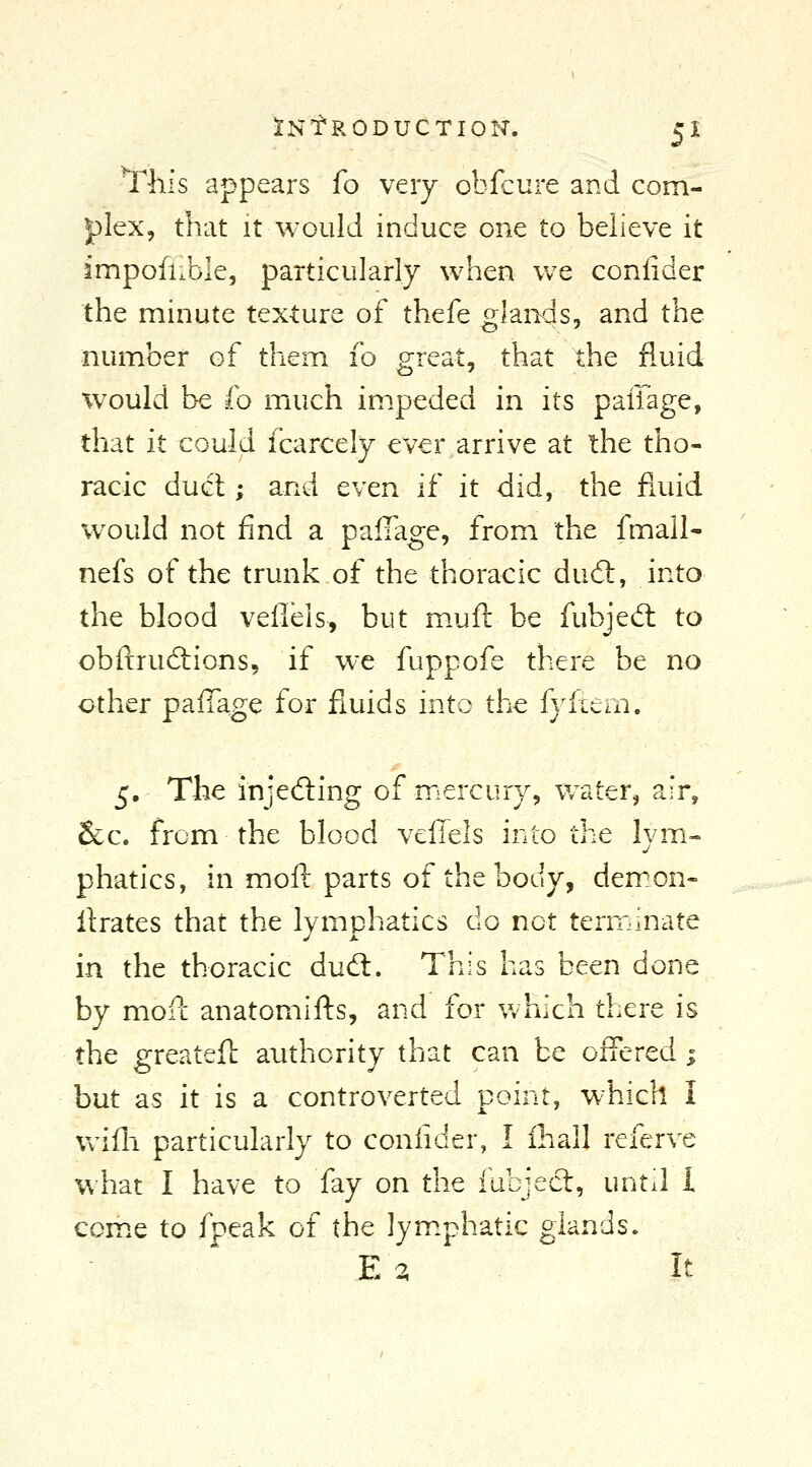 This appears fo very obfcure and com- plex, that It would induce one to believe it impofiible, particularly when we coniider the minute texture of thefe glands, and the number of them fo great, that the fluid would be fo much im.peded in its paffage, that it could fcarcely ever arrive at the tho- racic du(fl; and even if it did, the fluid w^ould not find a palTage, from the fmall- nefs of the trunk of the thoracic dud:, into the blood velleis, but m.uft be fubjed: to obftrudiions, if wc fuppofe there be no other paiTage for fluids into the fyftem. 5, The injedling of mercury, water, air, &c. from the blood veffels into the lym- phatics, in mofl: parts of the body, demon- ilrates that the lymphatics do not terminate in the thoracic dudt. This has been done by mofc anatomifts, and for which there is the greateft authority that can be offered ; but as it is a controverted point, which I Vv^ifli particularly to coniider, I ihall referve what I have to fay on the fubject, until I com.e to fpeak of the lym.phatic glands. E 3 It